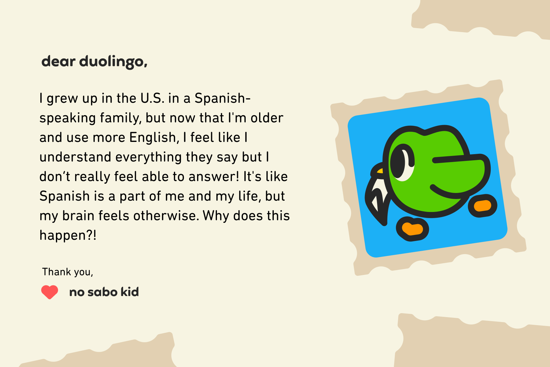 Dear Duolingo, I grew up in the U.S. in a Spanish-speaking family, but now that I'm older and use more English, I feel like I understand everything they say but I don’t really feel able to answer! It's like Spanish is a part of me and my life, but my brain feels otherwise. Why does this happen?! Thank you, No Sabo Kid