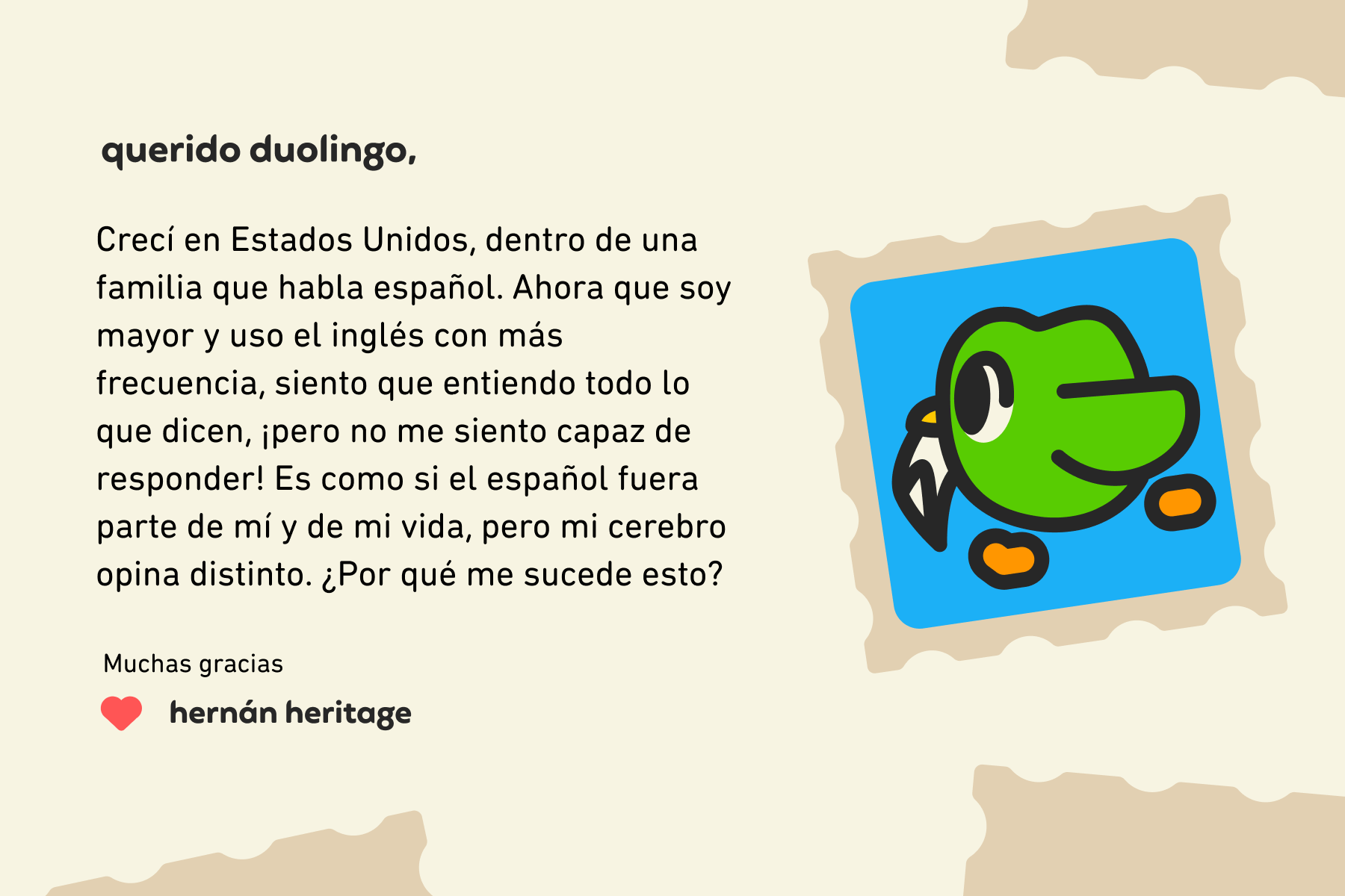 Querido Duolingo: Crecí en Estados Unidos, dentro de una familia que habla español. Ahora que soy mayor y uso el inglés con más frecuencia, siento que entiendo todo lo que dicen, ¡pero no me siento capaz de responder! Es como si el español fuera parte de mí y de mi vida, pero mi cerebro opina distinto. ¿Por qué me sucede esto? Muchas gracias, Hernán Heritage