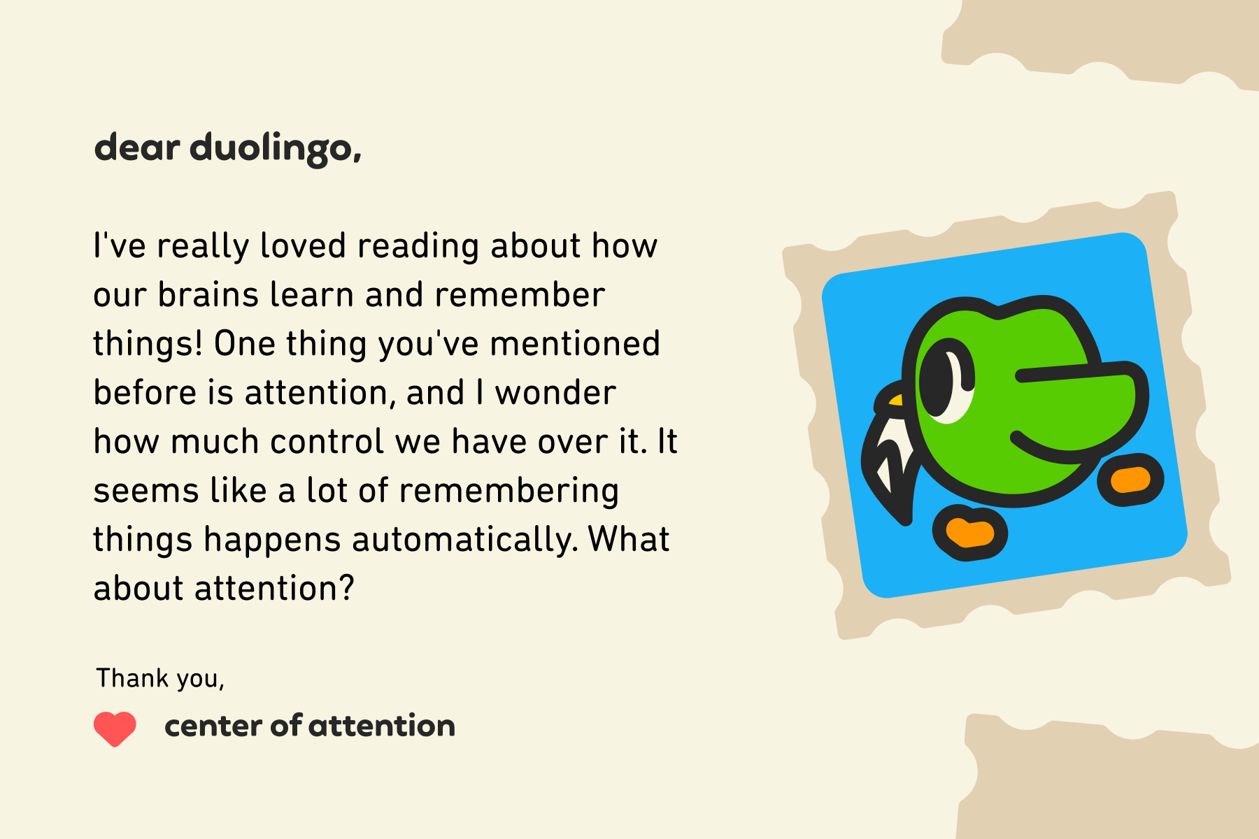 ear Duolingo, I've really loved reading about how our brains learn and remember things! One thing you've mentioned before is attention, and I wonder how much control we have over it. It seems like a lot of remembering things happens automatically. What about attention? Thank you, Center of Attention