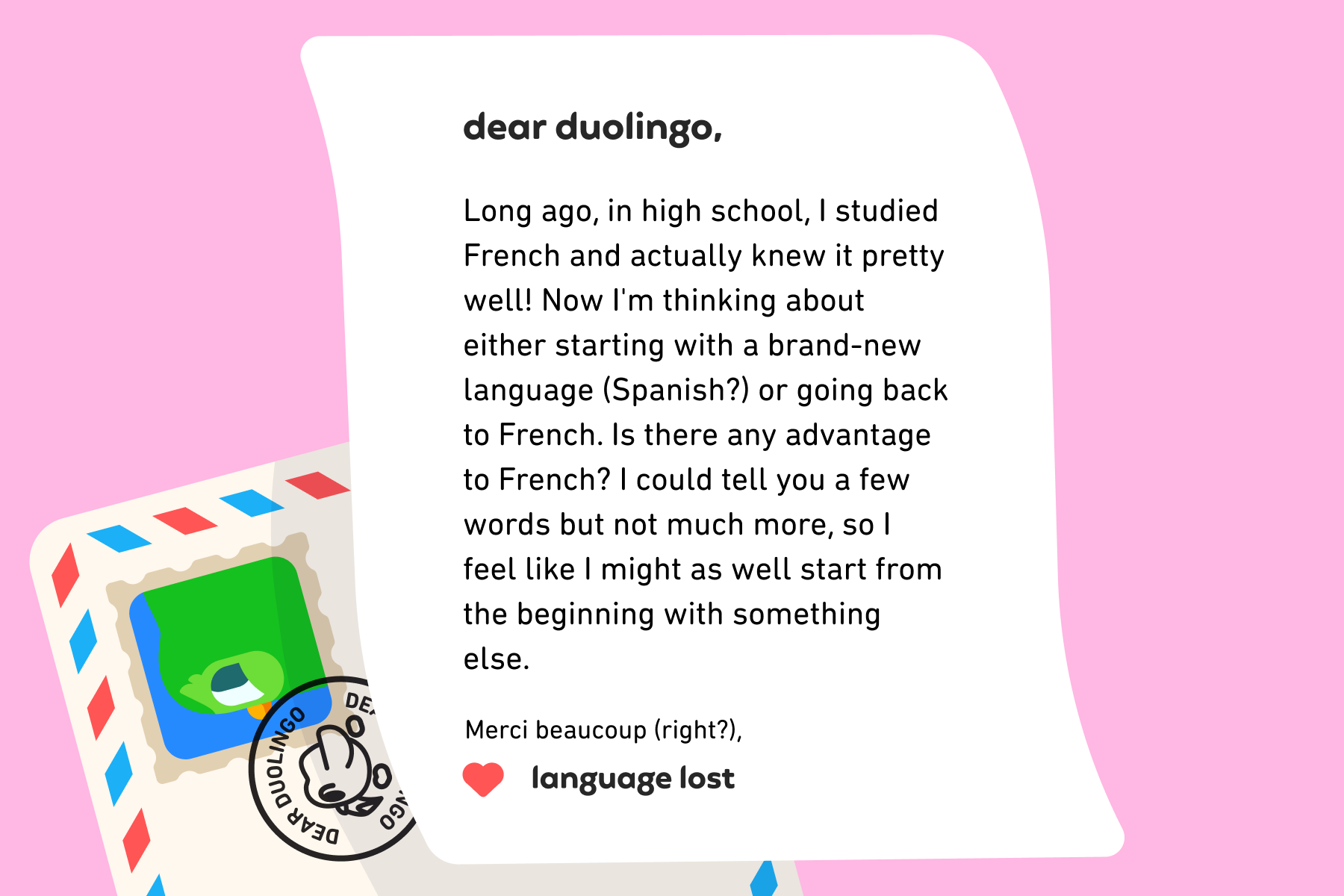 Dear Duolingo, Long ago, in high school, I studied French and actually knew it pretty well! Now I'm thinking about either starting with a brand-new language (Spanish?) or going back to French. Is there any advantage to French? I could tell you a few words but not much more, so I feel like I might as well start from the beginning with something else. Merci beaucoup (right?), Language Lost