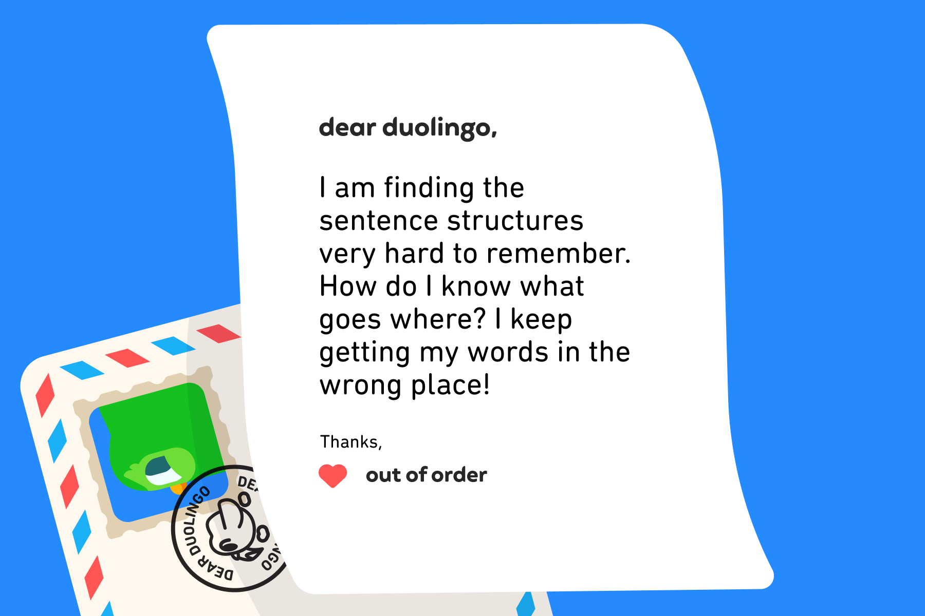 Dear Duolingo, I am finding the sentence structures very hard to remember. How do I know what goes where? I keep getting my words in the wrong place! Thanks, Out of order