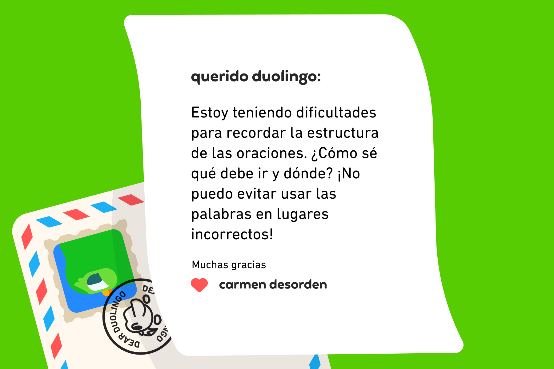 Querido Duolingo: Estoy teniendo dificultades para recordar la estructura de las oraciones. ¿Cómo sé qué debe ir y dónde? ¡No puedo evitar usar las palabras en lugares incorrectos! Muchas gracias, Carmen Desorden