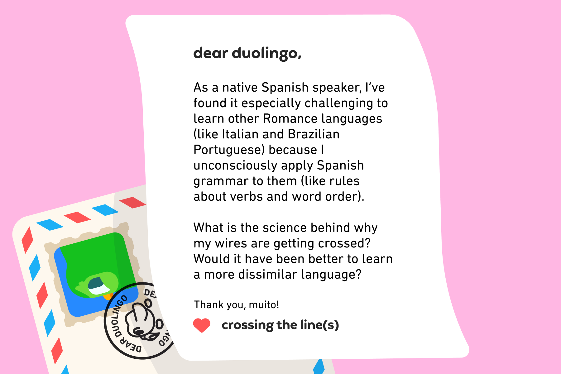 Dear Duolingo, As a native Spanish speaker, I’ve found it especially challenging to learn other Romance languages (like Italian and Brazilian Portuguese) because I unconsciously apply Spanish grammar to them (like rules about verbs and word order). What is the science behind why my wires are getting crossed? Would it have been better to learn a more dissimilar language? Thank you, muito! Crossing the Line(s)