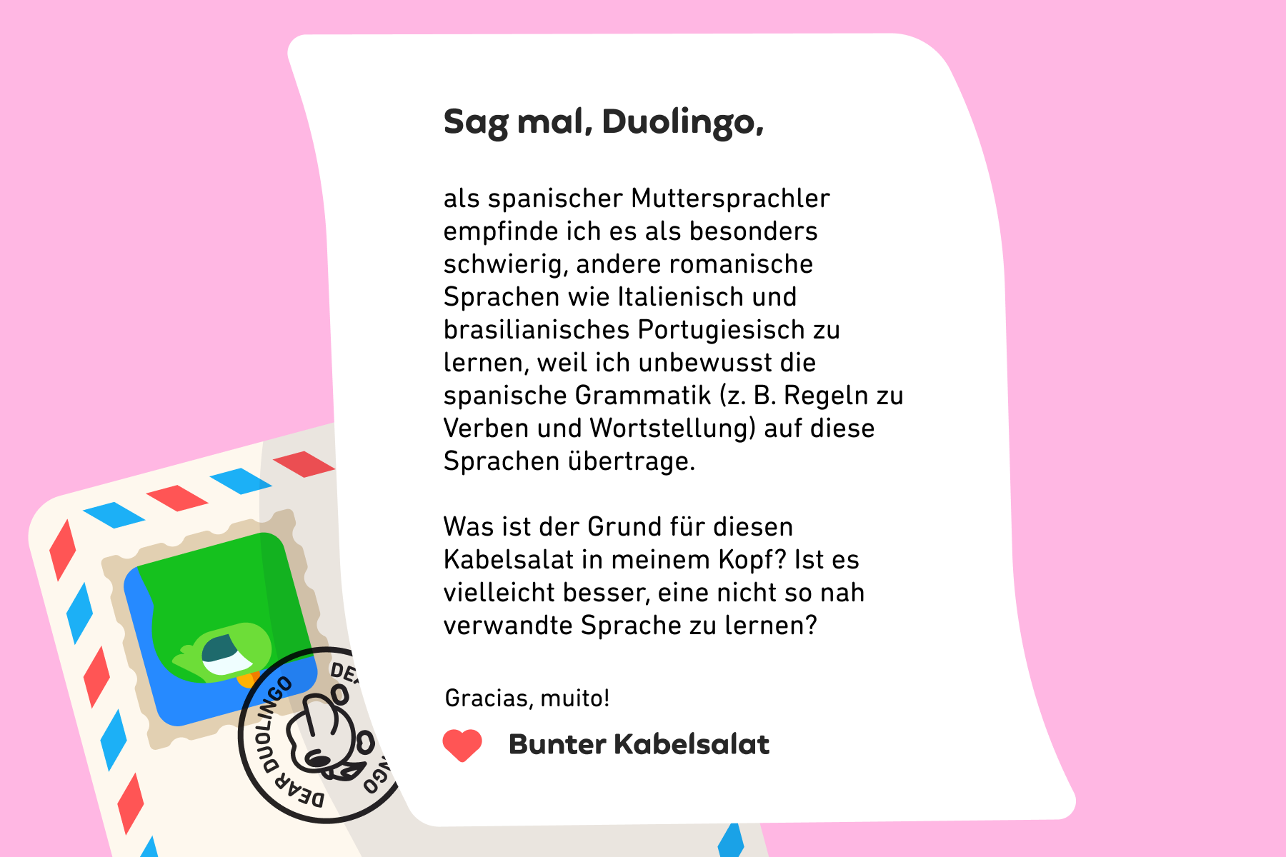 Sag mal, Duolingo, als spanischer Muttersprachler empfinde ich es als besonders schwierig, andere romanische Sprachen wie Italienisch und brasilianisches Portugiesisch zu lernen, weil ich unbewusst die spanische Grammatik (z. B. Regeln zu Verben und Wortstellung)
auf diese Sprachen übertrage. Was ist der Grund für diesen Kabelsalat in meinem Kopf? Ist es vielleicht besser, eine nicht so nah verwandte Sprache zu lernen? Gracias, muito! Bunter Kabelsalat