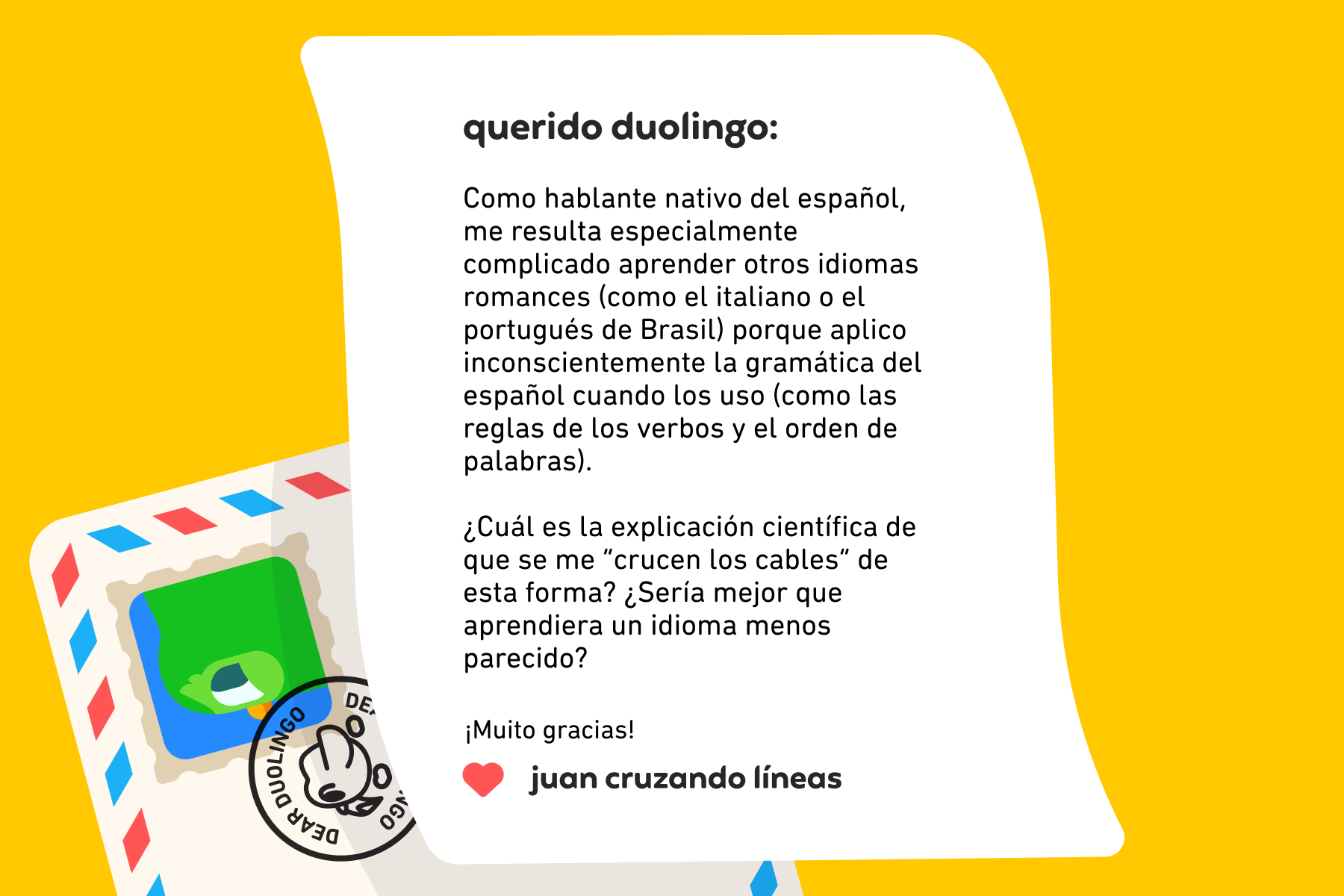 Querido Duolingo: Como hablante nativo del español, me resulta especialmente complicado aprender otros idiomas romances (como el italiano o el portugués de Brasil) porque aplico inconscientemente la gramática del español cuando los uso (como las reglas de los verbos y el orden de palabras). ¿Cuál es la explicación científica de que se me “crucen los cables” de esta forma? ¿Sería mejor que aprendiera un idioma menos parecido? ¡Muito gracias! Juan Cruzando Líneas