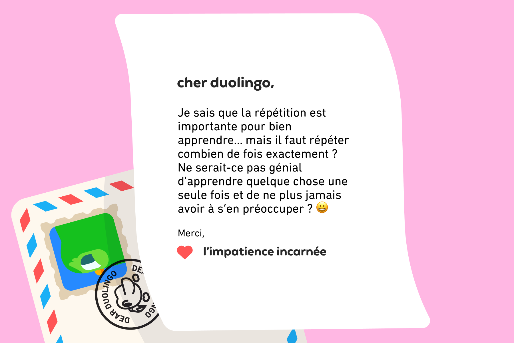 Cher Duolingo, Je sais que la répétition est importante pour bien apprendre… mais il faut répéter combien de fois exactement ? Ne serait-ce pas génial d'apprendre quelque chose une seule fois et de ne plus jamais avoir à s’en préoccuper ? Merci, L’impatience incarnée