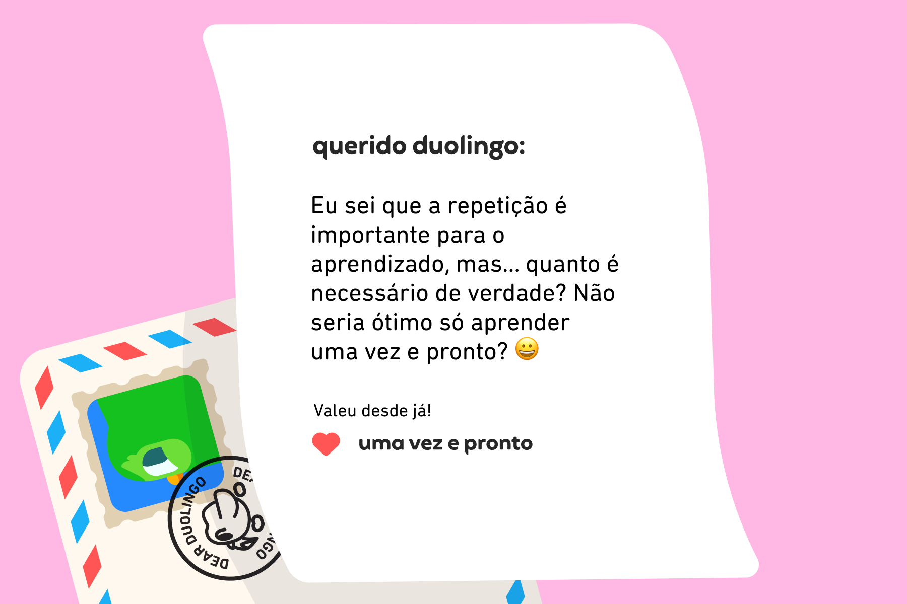 Querido Duolingo, Eu sei que a repetição é importante para o aprendizado, mas… quanto é necessário de verdade? Não seria ótimo só aprender uma vez e pronto? Valeu desde já! Uma Vez e Pronto