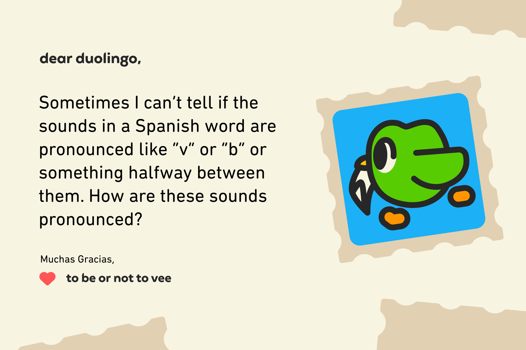 Dear Duolingo, Sometimes I can’t tell if the sounds in a Spanish word are pronounced like “v” or “b” or something halfway between them. How are these sounds pronounced? Muchas Gracias, To Be or Not to Vee