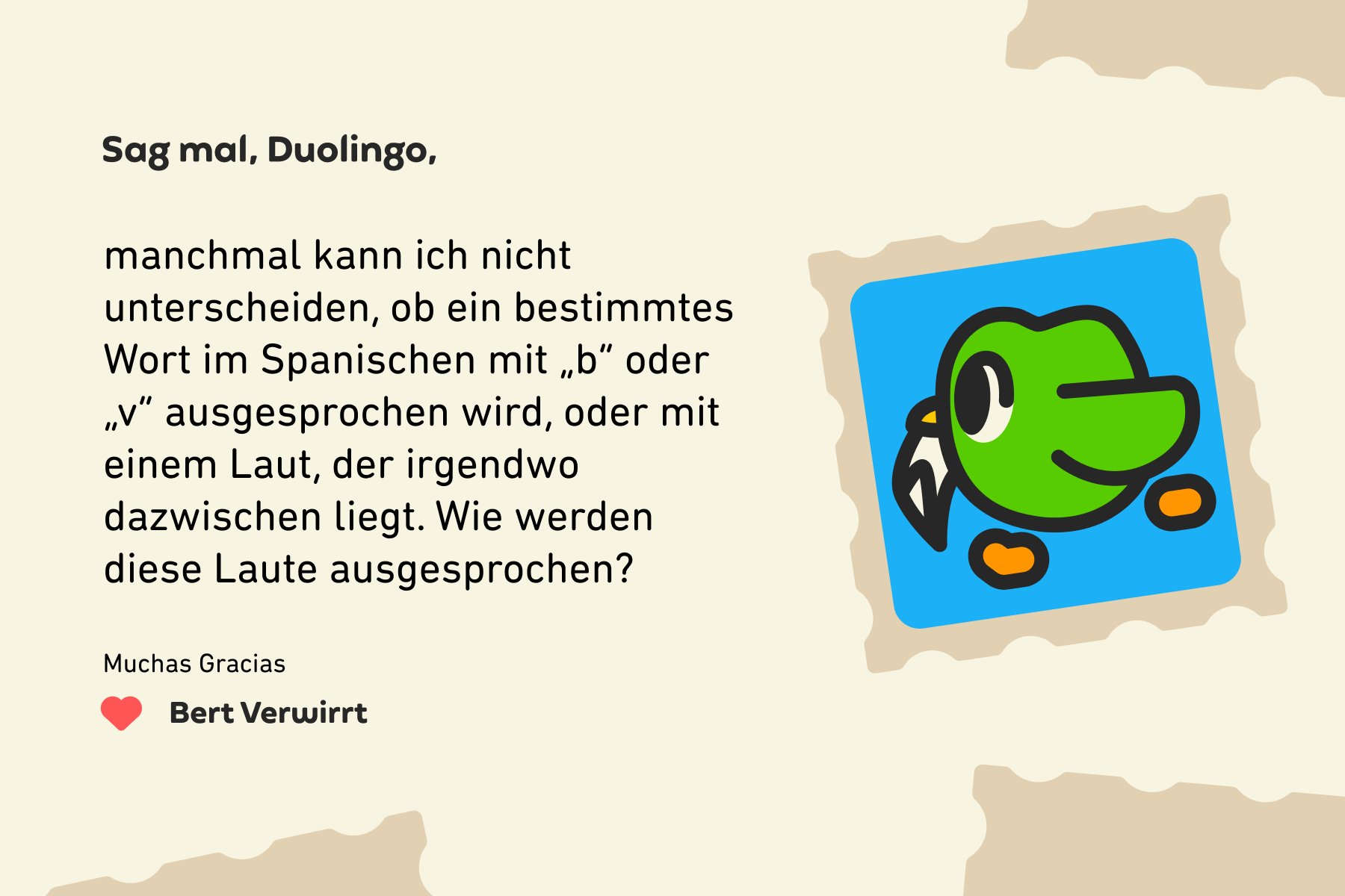 Sag mal, Duolingo, manchmal kann ich nicht unterscheiden, ob ein bestimmtes Wort im Spanischen mit „b“ oder „v“ ausgesprochen wird, oder mit einem Laut, der irgendwo dazwischen liegt. Wie werden diese Laute ausgesprochen? Muchas Gracias, Bert Verwirrt