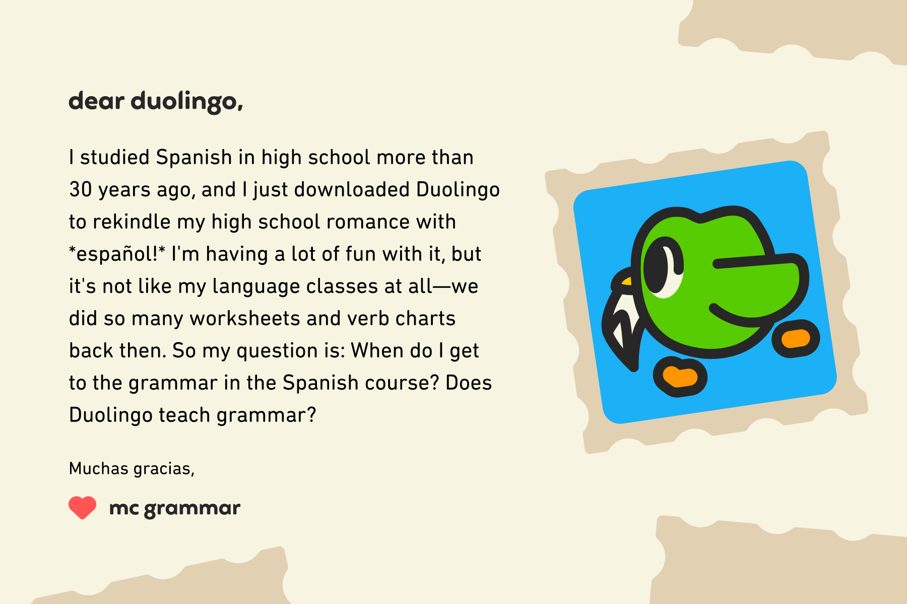 Dear Duolingo, I studied Spanish in high school more than 30 years ago, and I just downloaded Duolingo to rekindle my high school romance with español! I'm having a lot of fun with it, but it's not like my language classes at all—we did so many worksheets and verb charts back then. So my question is: When do I get to the grammar in the Spanish course? Does Duolingo teach grammar? Muchas gracias, MC Grammar