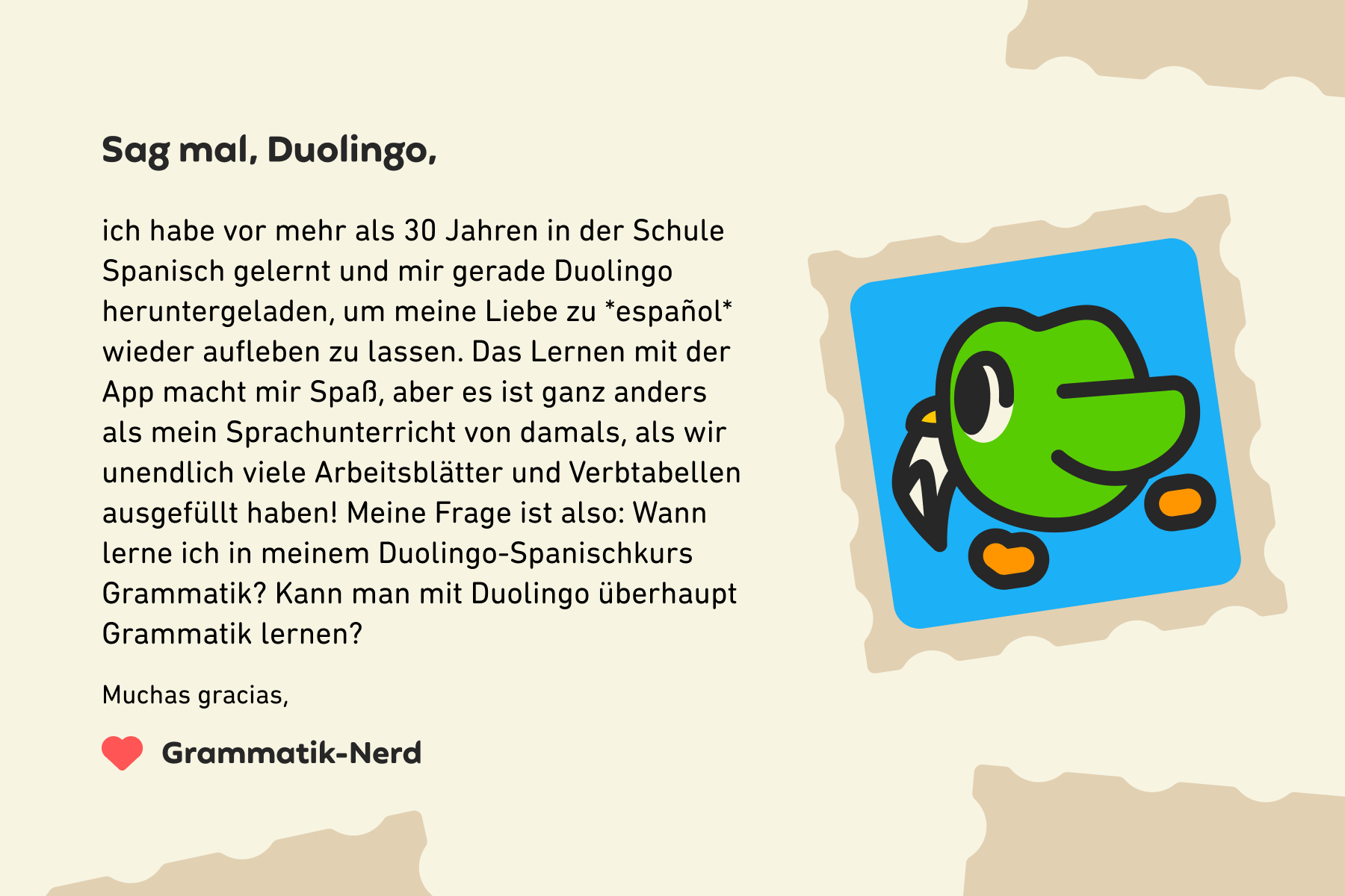 Sag mal, Duolingo, ich habe vor mehr als 30 Jahren in der Schule Spanisch gelernt und mir gerade Duolingo heruntergeladen, um meine Liebe zu español wieder aufleben zu lassen. Das Lernen mit der App macht mir Spaß, aber es ist ganz anders als mein Sprachunterricht von damals, als wir unendlich viele Arbeitsblätter und Verbtabellen ausgefüllt haben! Meine Frage ist also: Wann lerne ich in meinem Duolingo-Spanischkurs Grammatik? Kann man mit Duolingo überhaupt Grammatik lernen? Muchas gracias, Grammatik-Nerd