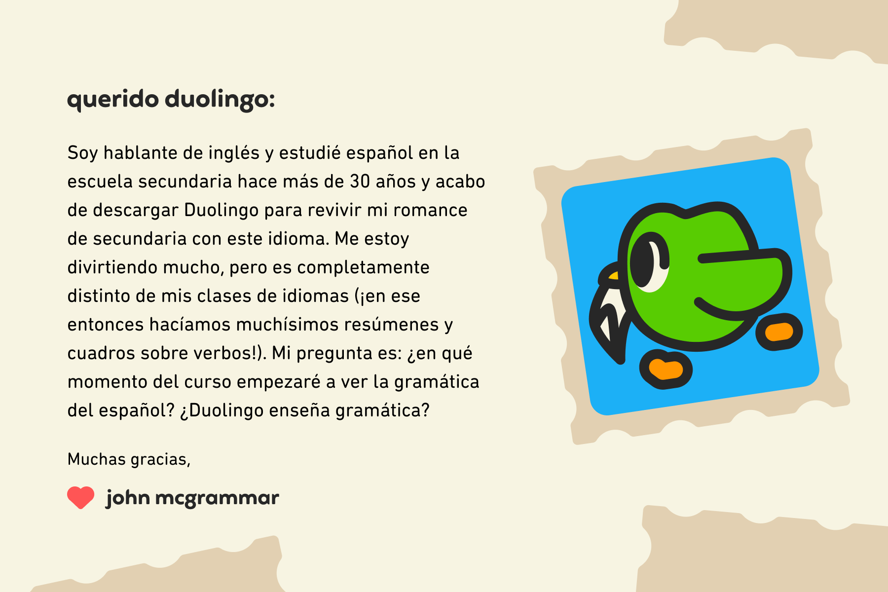 Querido Duolingo: Soy hablante de inglés y estudié español en la escuela secundaria hace más de 30 años y acabo de descargar Duolingo para revivir mi romance de secundaria con este idioma. Me estoy divirtiendo mucho, pero es completamente distinto de mis clases de idiomas (¡en ese entonces hacíamos muchísimos resúmenes y cuadros sobre verbos!). Mi pregunta es: ¿en qué momento del curso empezaré a ver la gramática del español? ¿Duolingo enseña gramática? Muchas gracias, John McGrammar