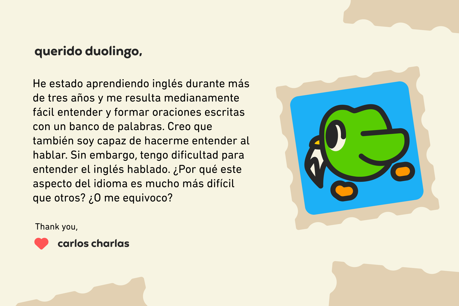 Querido Duolingo: He estado aprendiendo inglés durante más de tres años y me resulta medianamente fácil entender y formar oraciones escritas con un banco de palabras. Creo que también soy capaz de hacerme entender al hablar. Sin embargo, tengo dificultad para entender el inglés hablado. ¿Por qué este aspecto del idioma es mucho más difícil que otros? ¿O me equivoco? Thank you, Carlos Charlas