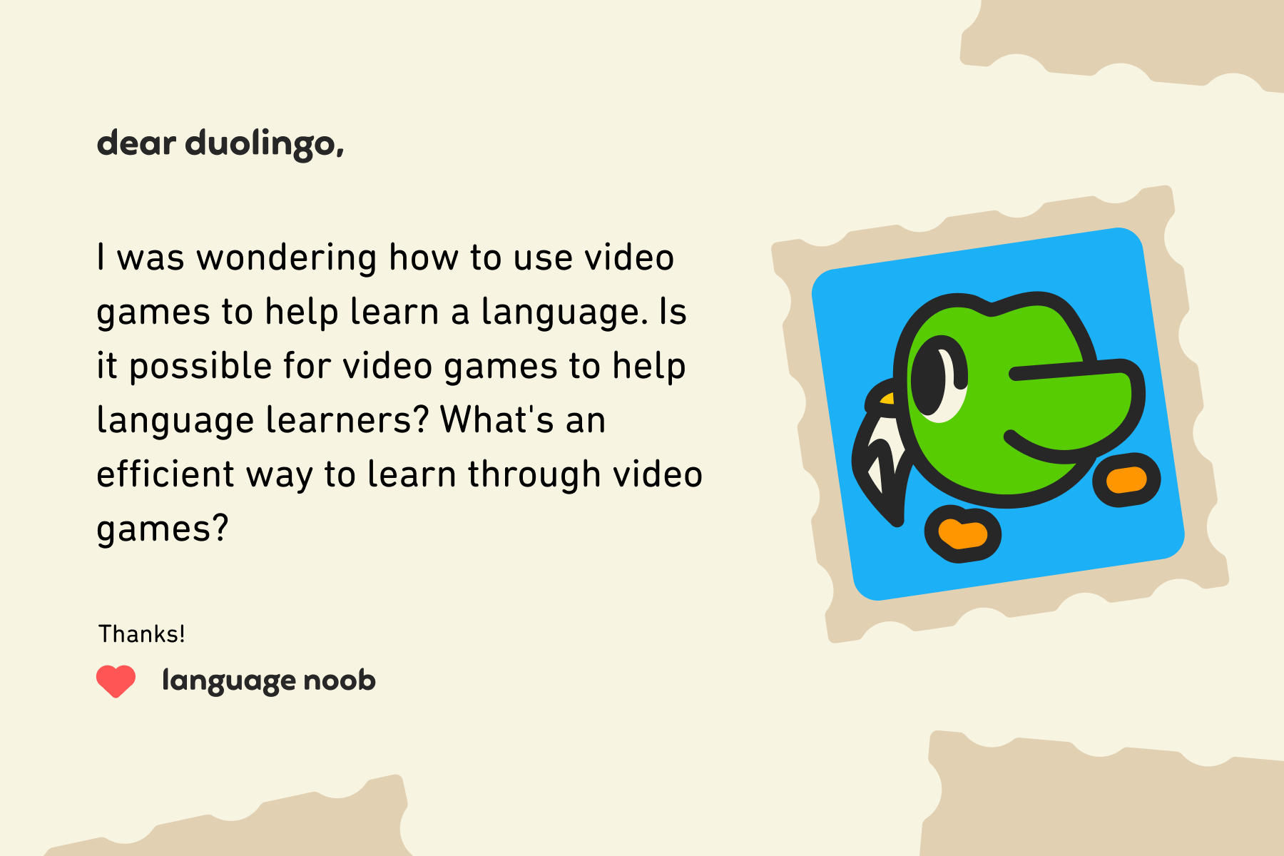 Dear Duolingo, I was wondering how to use video games to help learn a language. Is it possible for video games to help language learners? What's an efficient way to learn through video games? Thanks! Language Noob