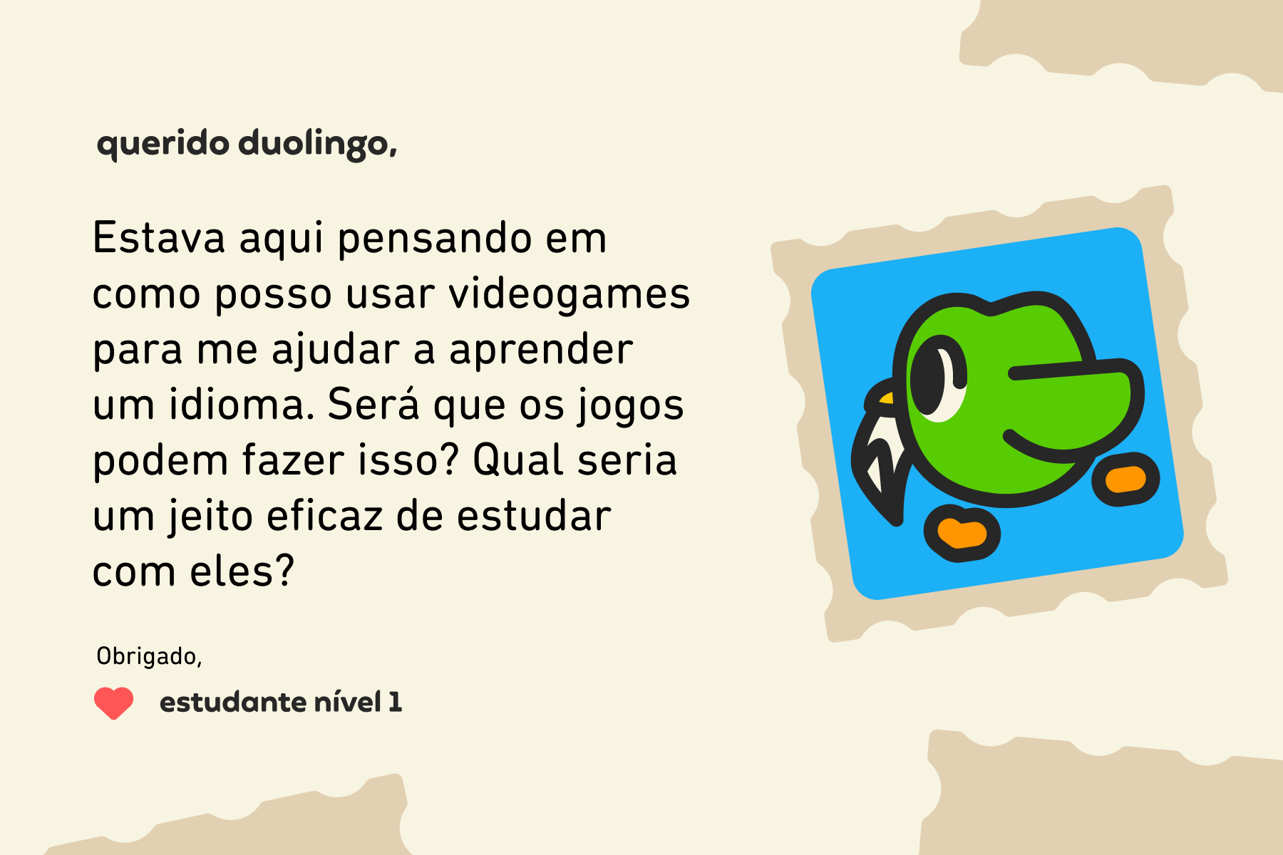 Querido Duolingo, Estava aqui pensando em como posso usar videogames para me ajudar a aprender um idioma. Será que os jogos podem fazer isso? Qual seria um jeito eficaz de estudar com eles? Estudante Nível 1