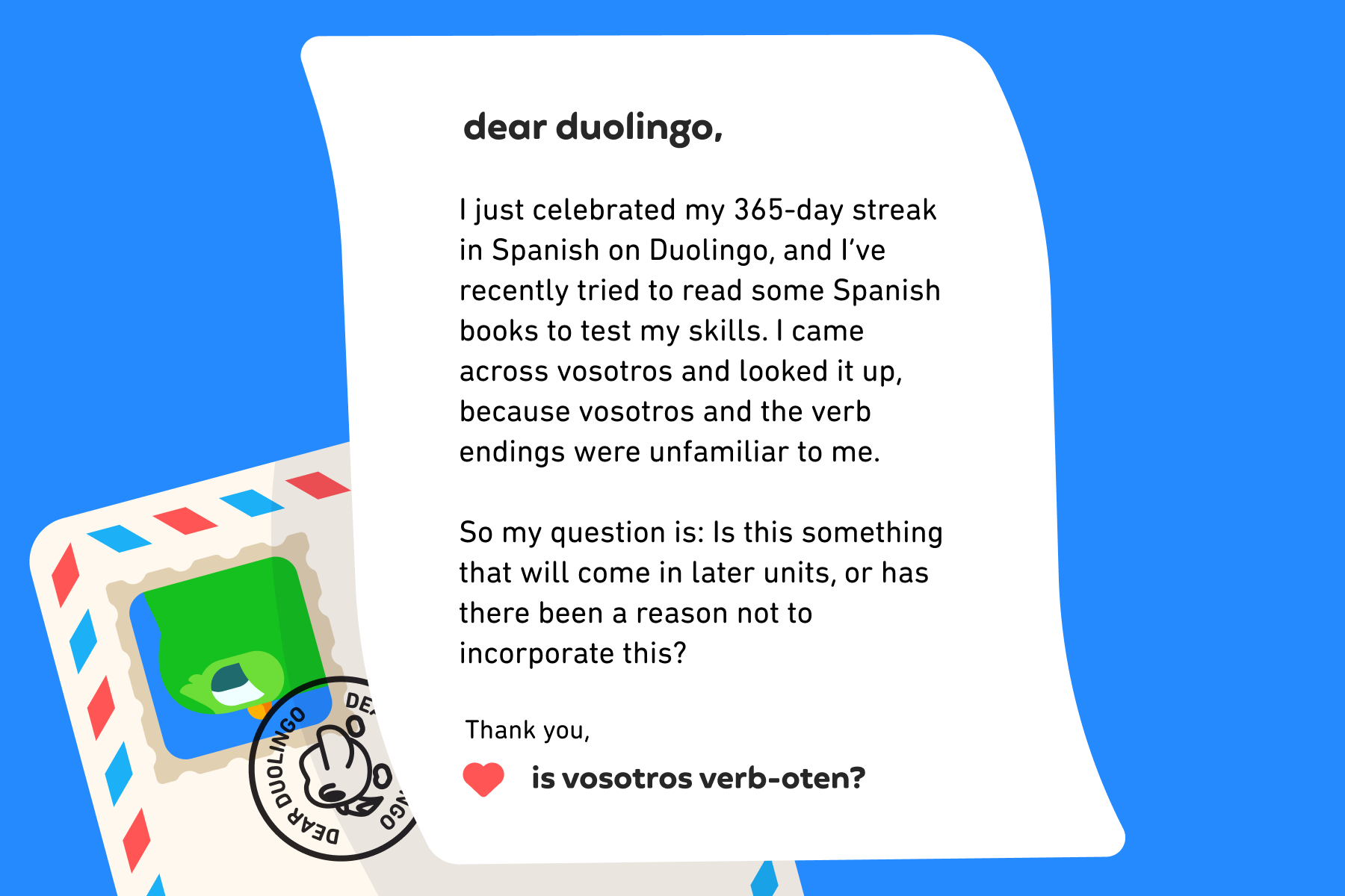 Dear Duolingo, I just celebrated my 365-day streak in Spanish on Duolingo, and I’ve recently tried to read some Spanish books to test my skills. I came across vosotros and looked it up, because vosotros and the verb endings were unfamiliar to me. So my question is: Is this something that will come in later units, or has there been a reason not to incorporate this? Thank you, Is Vosotros Verb-oten?