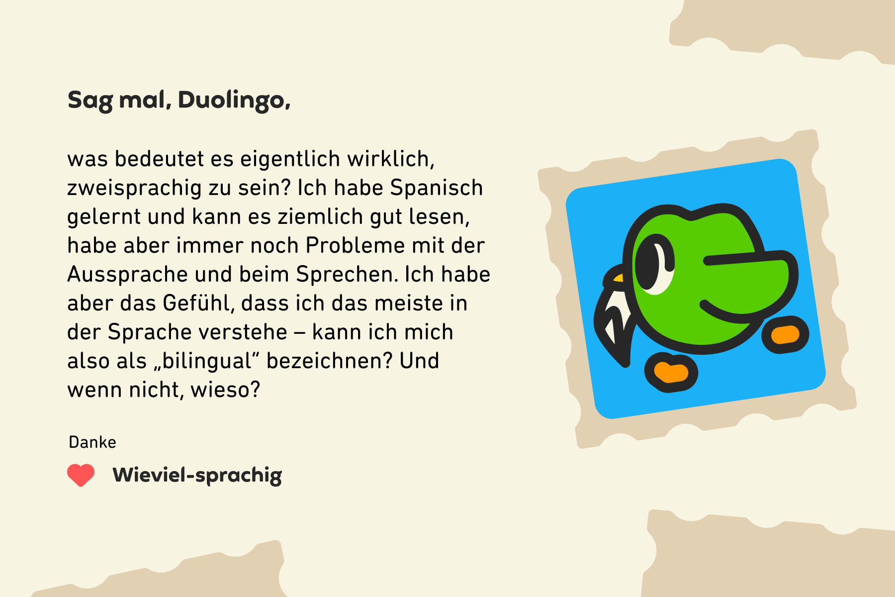 Sag mal, Duolingo, was bedeutet es eigentlich wirklich, zweisprachig zu sein? Ich habe Spanisch gelernt und kann es ziemlich gut lesen, habe aber immer noch Probleme mit der Aussprache und beim Sprechen. Ich habe aber das Gefühl, dass ich das meiste in der Sprache verstehe – kann ich mich also als „bilingual“ bezeichnen? Und wenn nicht, wieso? Danke, Wieviel-sprachig