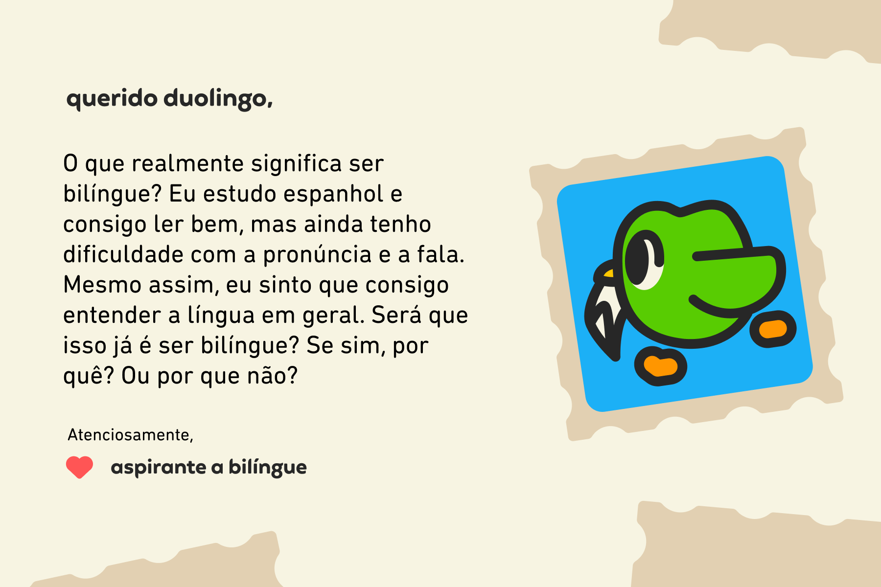 Querido Duolingo, O que realmente significa ser bilíngue? Eu estudo espanhol e consigo ler bem, mas ainda tenho dificuldade com a pronúncia e a fala. Mesmo assim, eu sinto que consigo entender a língua em geral. Será que isso já é ser bilíngue? Se sim, por quê? Ou por que não? Atenciosamente, Aspirante a Bilíngue