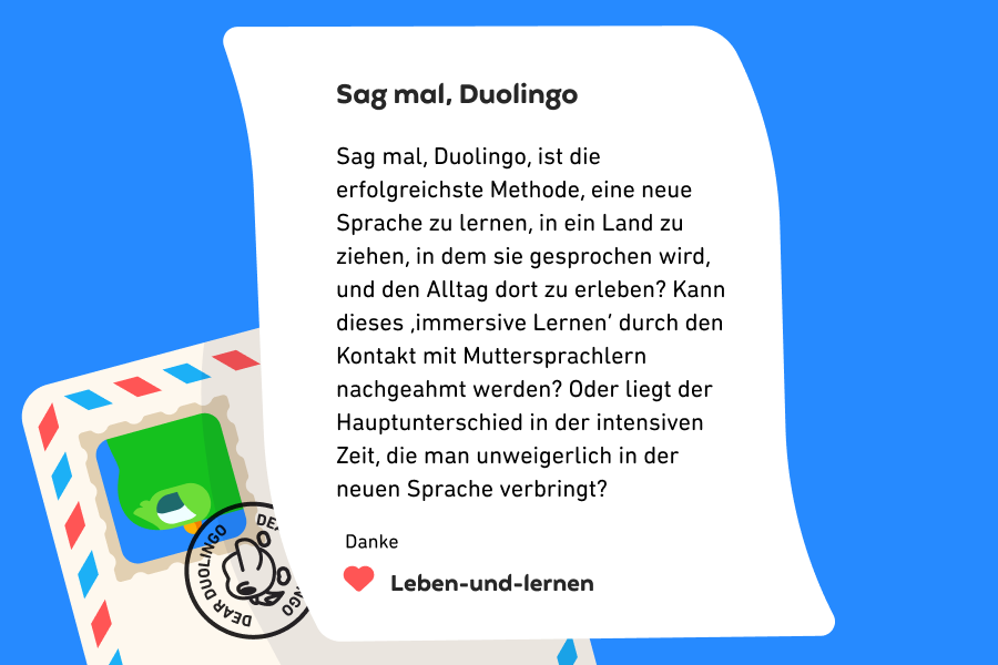 Abbildung eines Briefes an „Sag mal, Duolingo“, in dem es heißt: „Sag mal, Duolingo, ist die erfolgreichste Methode, eine neue Sprache zu lernen, in ein Land zu ziehen, in dem sie gesprochen wird, und den Alltag dort zu erleben? Kann dieses ‚immersive Lernen‘ durch den Kontakt mit Muttersprachlern nachgeahmt werden? Oder liegt der Hauptunterschied in der intensiven Zeit, die man unweigerlich in der neuen Sprache verbringt? Danke von Leben-und-lernen“