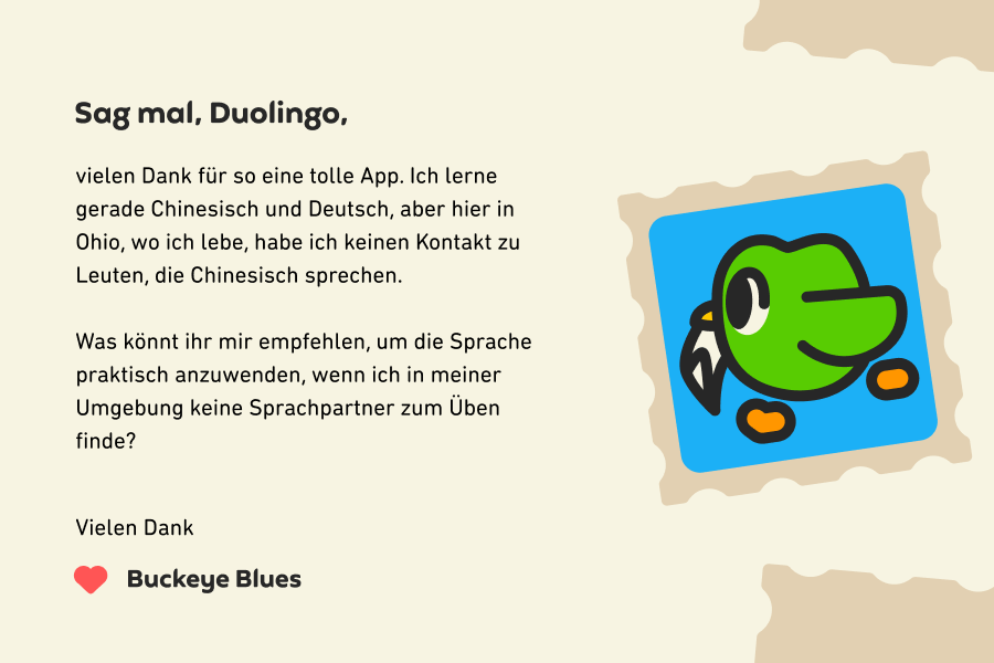 Sag mal, Duolingo, vielen Dank für so eine tolle App. Ich lerne gerade Chinesisch und Deutsch, aber hier in Ohio, wo ich lebe, habe ich keinen Kontakt zu Leuten, die Chinesisch sprechen.<br><br>Was könnt ihr mir empfehlen, um die Sprache praktisch anzuwenden, wenn ich in meiner Umgebung keine Sprachpartner zum Üben finde? Vielen Dank, Buckeye Blues