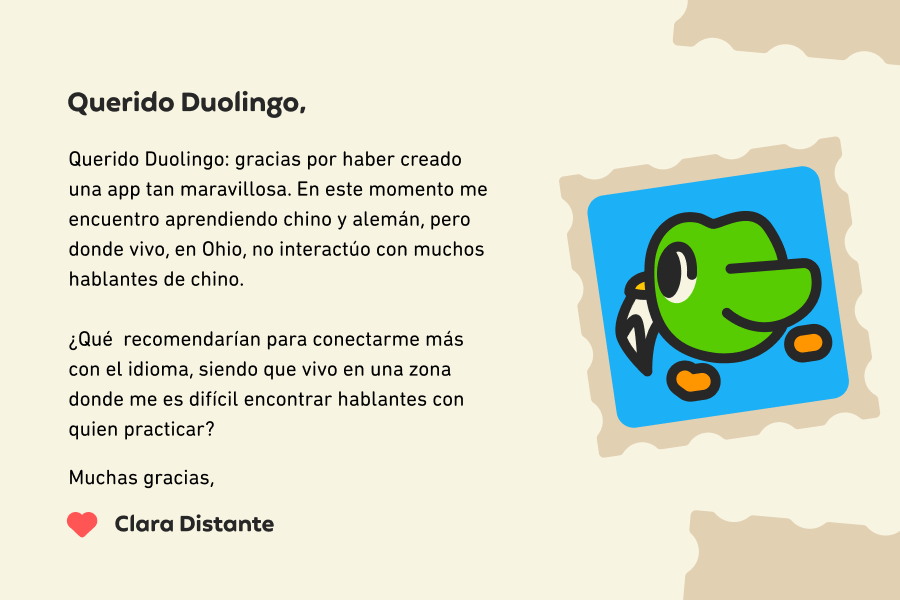 Querido Duolingo: gracias por haber creado una app tan maravillosa. En este momento me encuentro aprendiendo chino y alemán, pero donde vivo, en Ohio, no interactúo con muchos hablantes de chino.<br><br>¿Qué  recomendarían para conectarme más con el idioma, dado que vivo en una zona donde me es difícil encontrar hablantes con quien practicar? Muchas gracias, Clara Distante