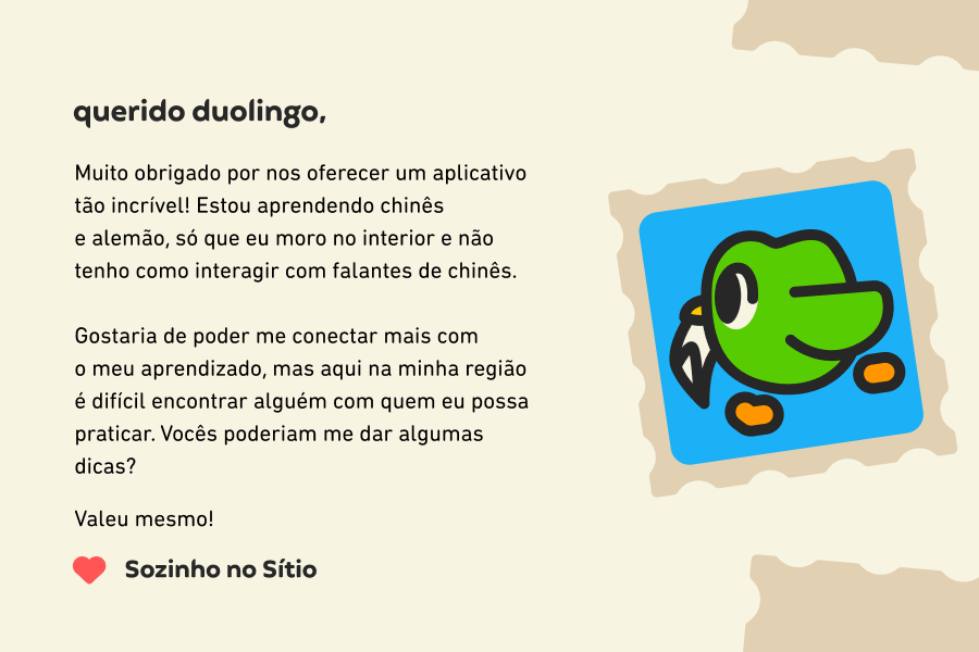 Querido Duolingo, muito obrigado por nos oferecer um aplicativo tão incrível! Estou aprendendo chinês e alemão, só que eu moro no interior e não tenho como interagir com falantes de chinês.<br><br>Gostaria de poder me conectar mais com o meu aprendizado, mas aqui na minha região é difícil encontrar alguém com quem eu possa praticar. Vocês poderiam me dar algumas dicas? Valeu mesmo! Sozinho no Sítio