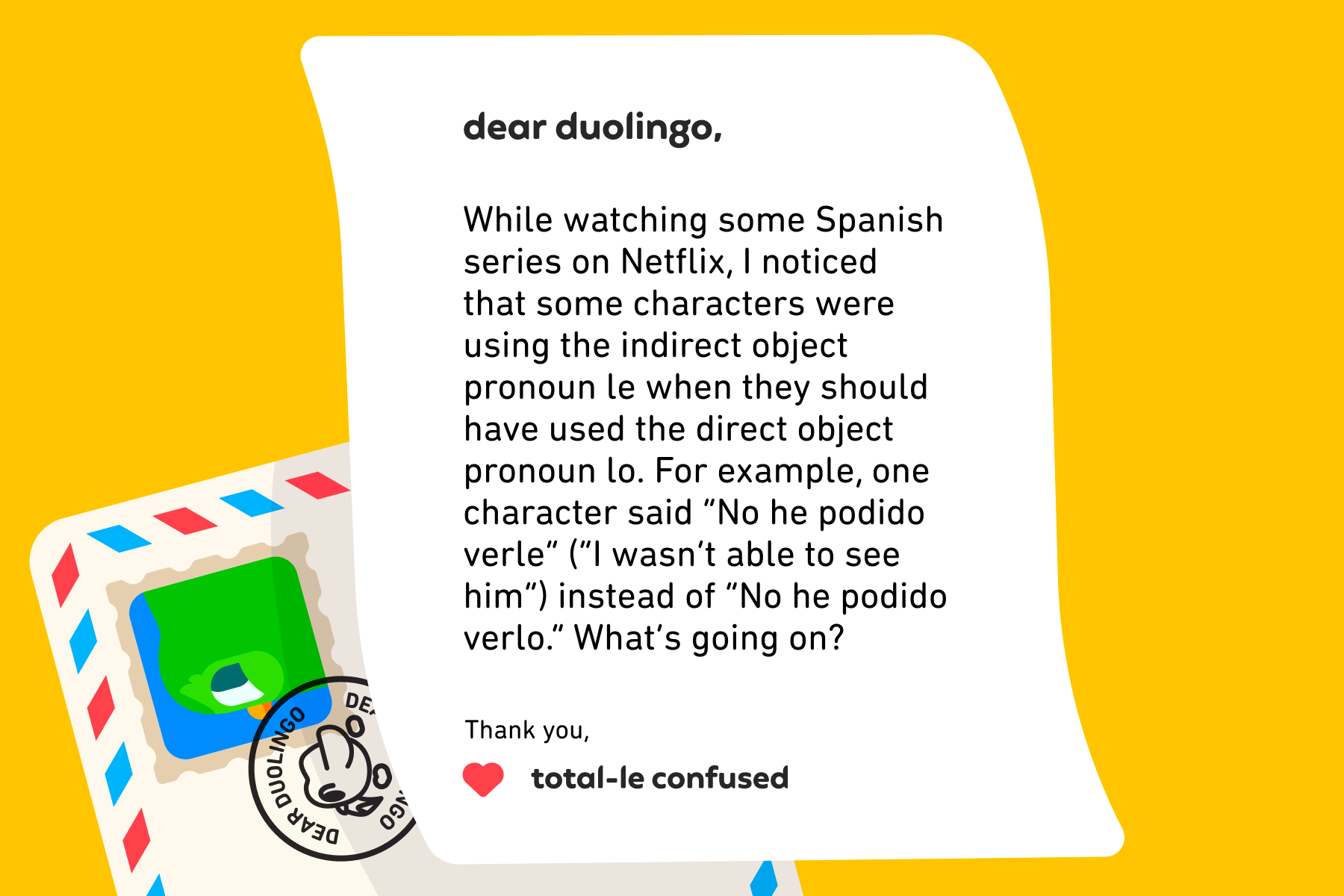 Dear Duolingo, While watching some Spanish series on Netflix, I noticed that some characters were using the indirect object pronoun le when they should have used the direct object pronoun lo. For example, one character said "No he podido verle (I wasn’t able to see him)" instead of "No he podido verlo." What’s going on? Thank you, Total-le Confused