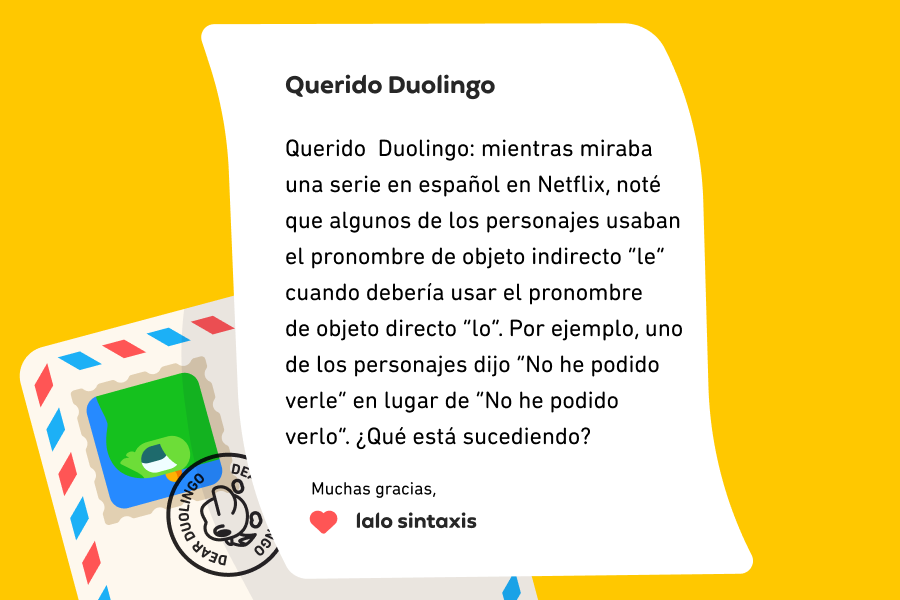 Querido  Duolingo: mientras miraba una serie en español en Netflix, noté que algunos de los personajes usaban el pronombre de objeto indirecto “le” cuando debería usar el pronombre de objeto directo “lo”. Por ejemplo, uno de los personajes dijo “No he podido verle” en lugar de “No he podido verlo”. ¿Qué está sucediendo? Muchas gracias, Lalo Sintaxis 