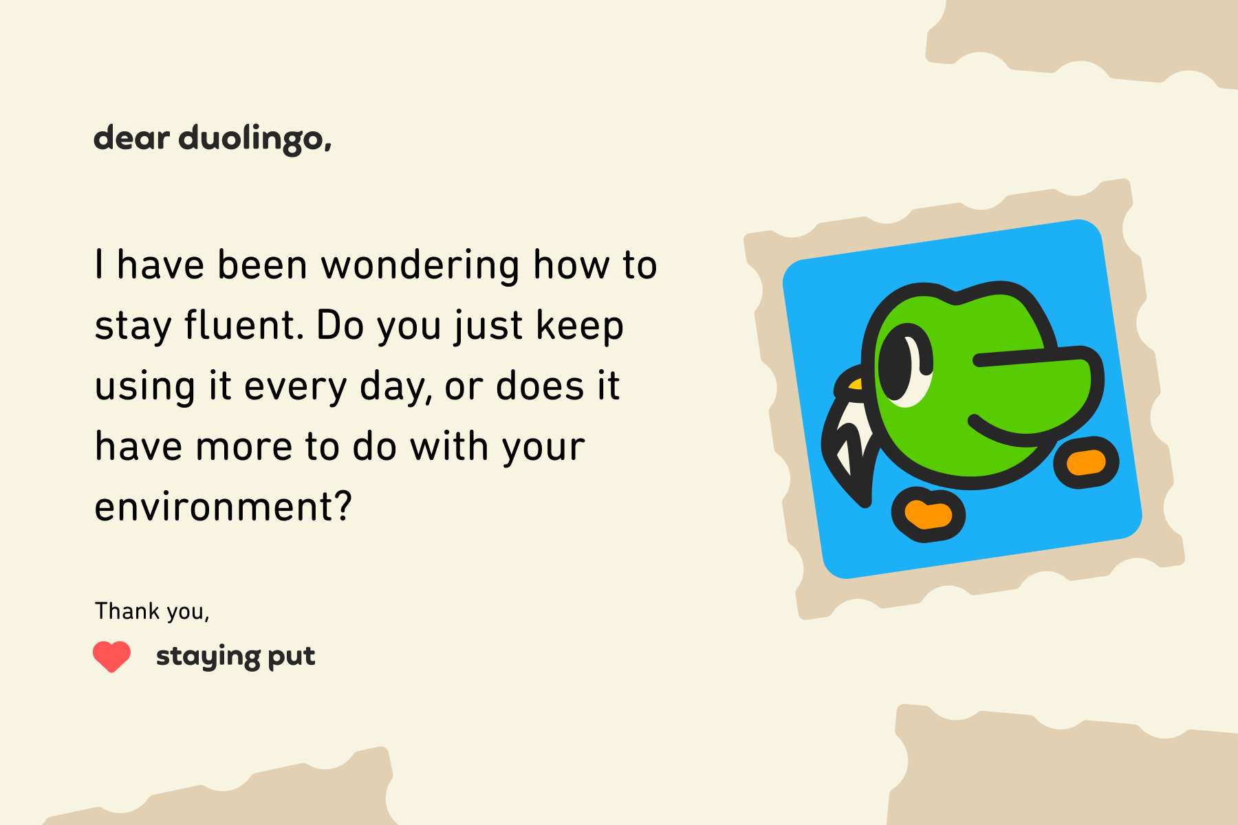 Illustration of a letter to Dear Duolingo that reads: Dear Duolingo, I have been wondering how to stay fluent. Do you just keep using it every day, or does it have more to do with your environment? Thanks, Staying Put