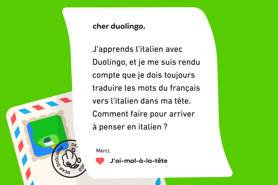 Lettre adressée à Cher Duolingo qui dit : Cher Duolingo, J’apprends l’italien avec Duolingo, et je me suis rendu compte que je dois toujours traduire les mots du français vers l’italien dans ma tête. Comment faire pour arriver à penser en italien ? Merci, J'ai-mal-à-la-tête