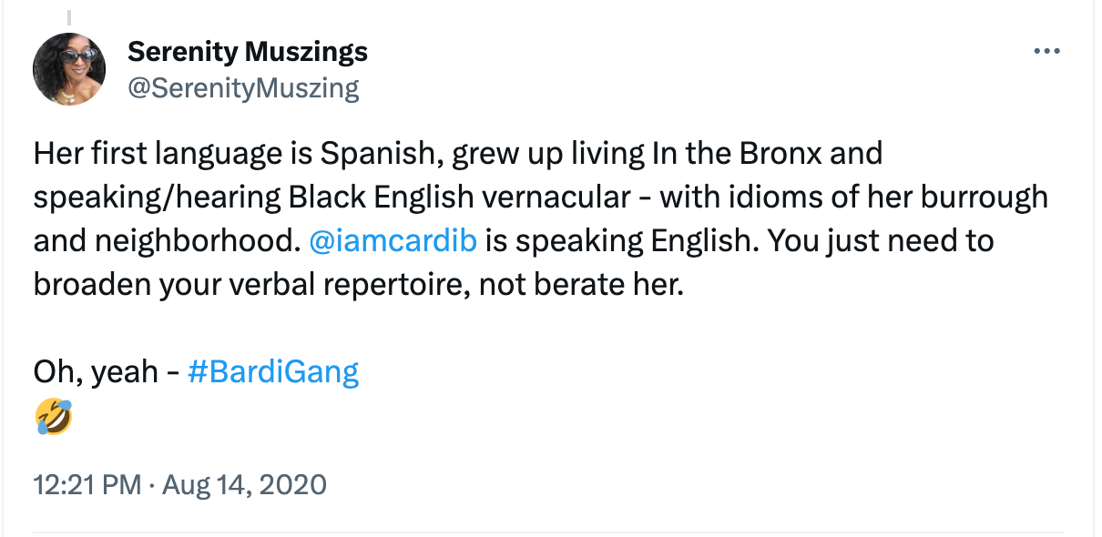 Captura de tela de um post no X (antigo Twitter), de 2020, de autoria de “Serenity Muszings”, dizendo em inglês: "Her first language is Spanish, grew up living in the Bronx and speaking/hearing Black English vernacular - with idioms of her burrough and neighborhood. @IAmCardiB is speaking English. You just need to broaden your verbal repertoire, not berate her. Oh yeah - #BardiGang." (A primeira língua dela é o espanhol, ela cresceu no Bronx, falando/ouvindo inglês vernacular afro-americano — com expressões idiomáticas do seu bairro e da sua vizinhança. @IAmCardiB está falando inglês. Você só precisa ampliar o seu repertório verbal, não censurá-la. Ah, sim – #BardiGang.).