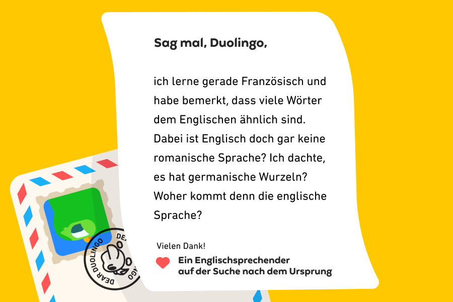 Abbildung eines Briefes an „Sag mal, Duolingo“, auf dem steht: „Sag mal, Duolingo. Ich lerne gerade Französisch und habe bemerkt, dass viele Wörter dem Englischen ähnlich sind. Dabei ist Englisch doch gar keine romanische Sprache? Ich dachte, es hat germanische Wurzeln? Woher kommt denn die englische Sprache? Vielen Dank! Ein Englischsprechender auf der Suche nach dem Ursprung