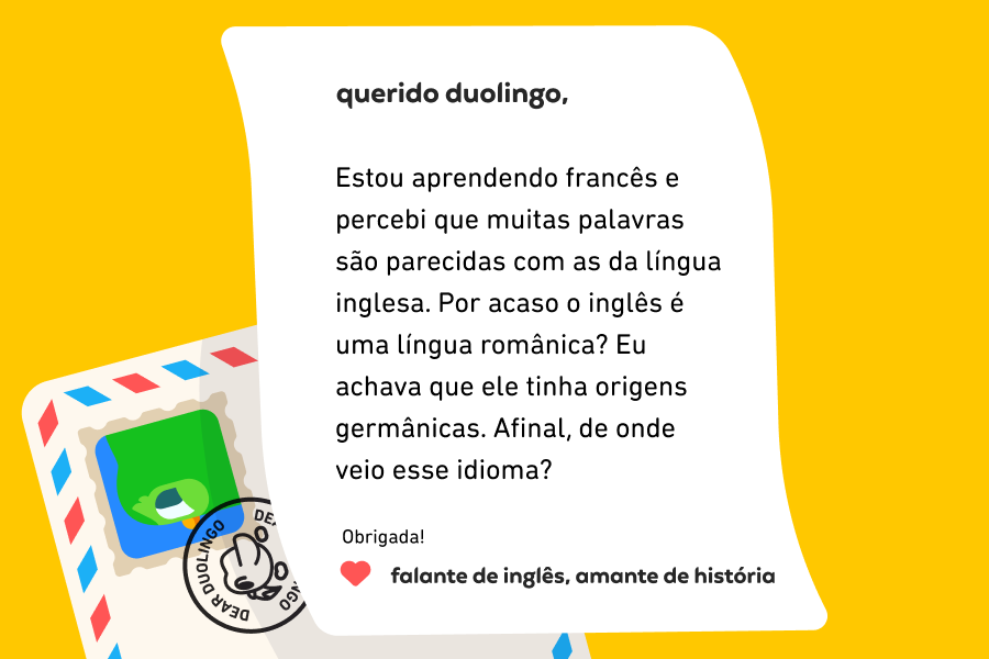 Imagem de um envelope e uma carta na qual se lê: “Querido Duolingo, Estou aprendendo francês e percebi que muitas palavras são parecidas com as da língua inglesa. Por acaso o inglês é uma língua românica? Eu achava que ele tinha origens germânicas. Afinal, de onde veio esse idioma? Obrigada! Falante de inglês, amante de história”