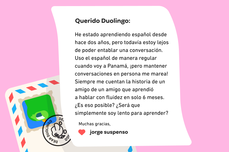 Ilustración de una carta dirigida a Querido Duolingo que dice: “Querido Duolingo, he estado aprendiendo español desde hace dos años, pero todavía estoy lejos de poder entablar una conversación. Uso el español de manera regular cuando voy a Panamá, ¡pero mantener conversaciones en persona me marea! Siempre me cuentan la historia de un amigo de un amigo que aprendió a hablar con fluidez en solo 6 meses. ¿Es eso posible? ¿Será que simplemente soy lento para aprender? Muchas gracias, Jorge Suspenso 