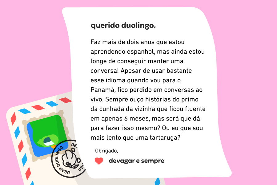 Ilustração de uma carta para a Querido Duolingo em que se lê: Querido Duolingo, faz mais de dois anos que estou aprendendo espanhol, mas ainda estou longe de conseguir manter uma conversa! Apesar de usar bastante esse idioma quando vou para o Panamá, fico perdido em conversas ao vivo. Sempre ouço histórias do primo da cunhada da vizinha que ficou fluente em apenas 6 meses, mas será que dá para fazer isso mesmo? Ou eu que sou mais lento que uma tartaruga? Obrigado, Devagar e Sempre