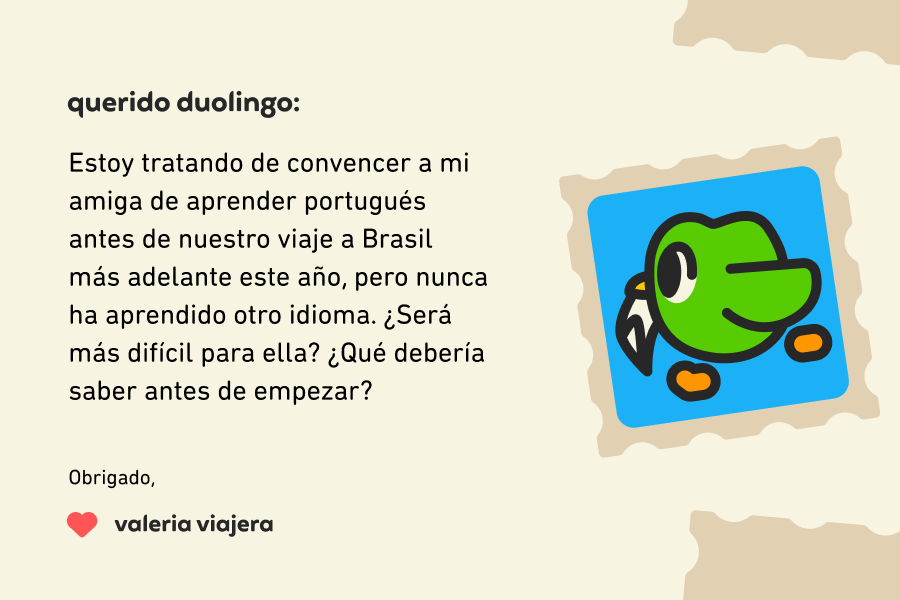 Querido Duolingo:  Estoy tratando de convencer a mi amiga de aprender portugués antes de nuestro viaje a Brasil más adelante este año, pero nunca ha aprendido otro idioma. ¿Será más difícil para ella? ¿Qué debería saber antes de empezar?  Muchas gracias, Valeria Viajera