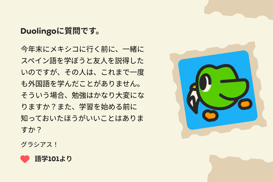 Duolingoに質問です。  今年末にメキシコに行く前に、一緒にスペイン語を学ぼうと友人を説得したいのですが、その人は、これまで一度も外国語を学んだことがありません。そういう場合、勉強はかなり大変になりますか？また、学習を始める前に知っておいたほうがいいことはありますか？   グラシアス！ 語学101より