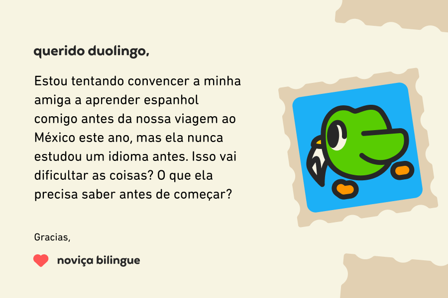 Querido Duolingo,  Estou tentando convencer a minha amiga a aprender espanhol comigo antes da nossa viagem ao México este ano, mas ela nunca estudou um idioma antes. Isso vai dificultar as coisas? O que ela precisa saber antes de começar?  Gracias, Noviça Bilingue