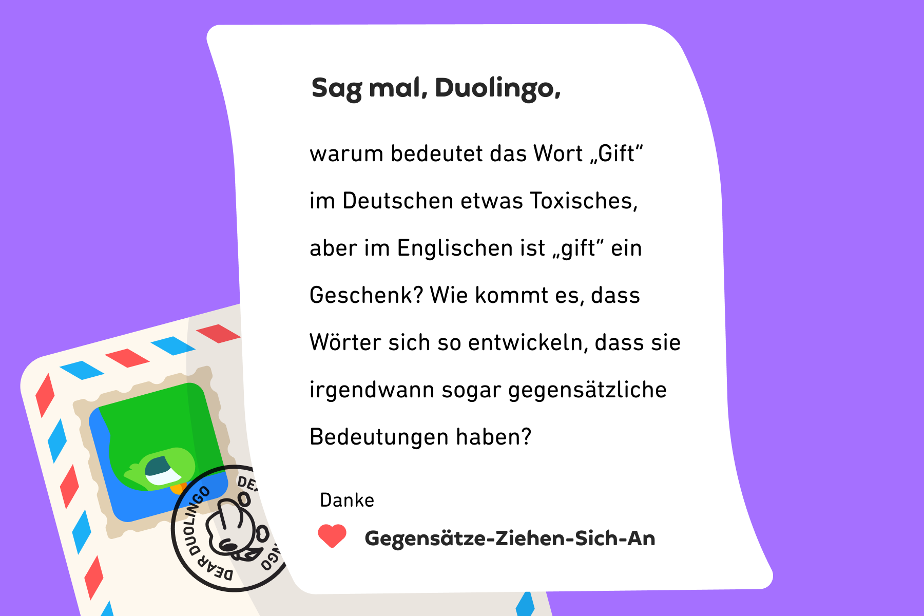 Illustration eines Briefes an „Sag mal, Duolingo“, in dem steht: Sag mal, Duolingo, warum bedeutet das Wort „Gift“ im Deutschen etwas Toxisches, aber im Englischen ist „gift“ ein Geschenk? Wie kommt es, dass Wörter sich so entwickeln, dass sie irgendwann sogar gegensätzliche Bedeutungen haben? Danke, Gegensätze-Ziehen-Sich-An