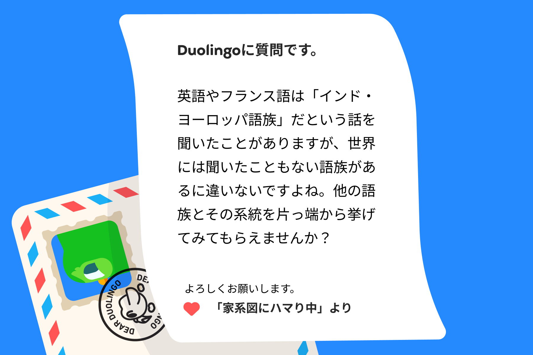 デュオリンゴへの質問の手紙のイラスト。内容は次の通り。デュオリンゴに質問です。英語やフランス語は「インド・ヨーロッパ語族」だという話を聞いたことがありますが、世界には聞いたこともない語族があるに違いないですよね。他の語族とその系統を片っ端から挙げてみてもらえませんか?よろしくお願いします。「家系図にハマり中」より