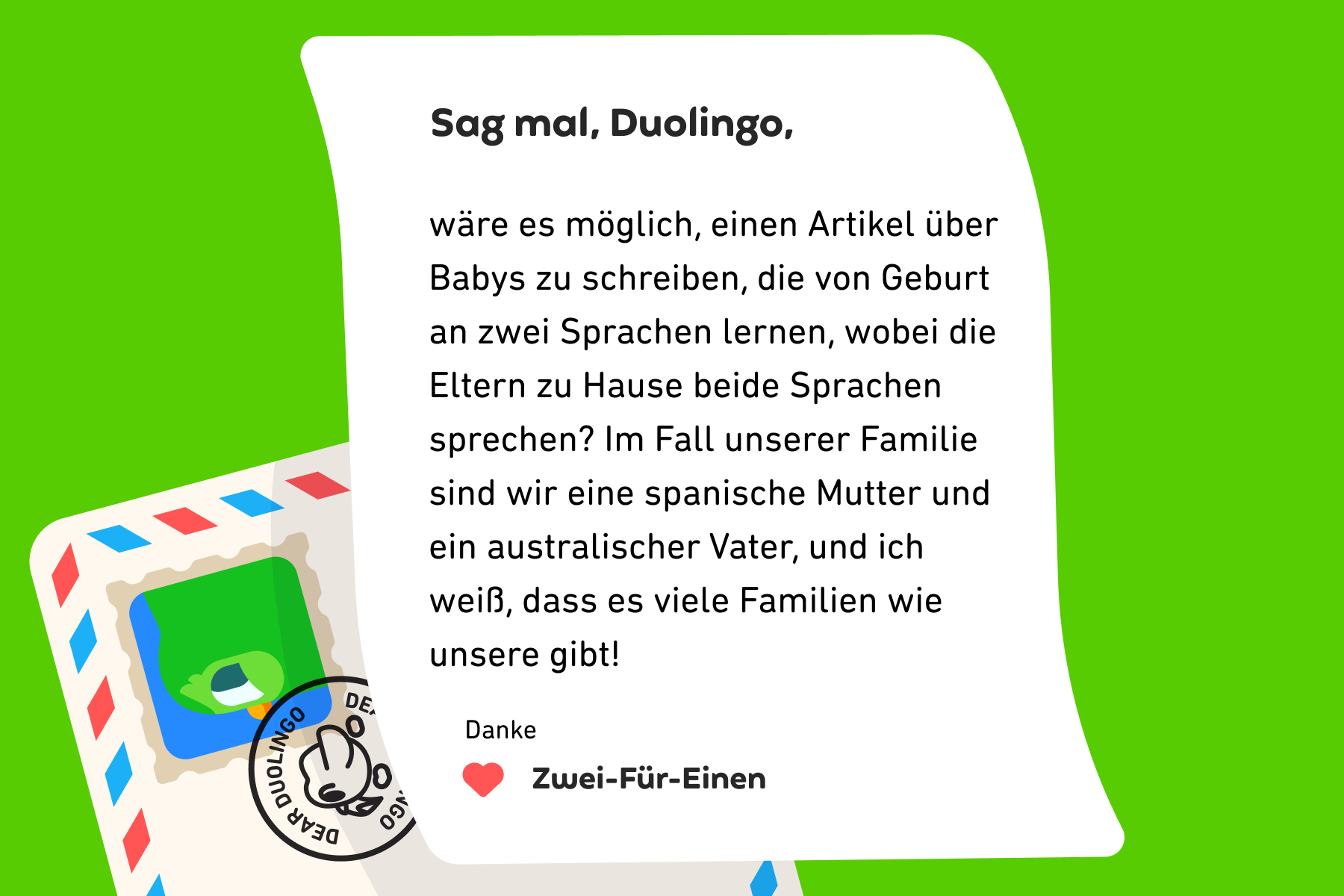 Illustration eines Briefes an „Sag mal, Duolingo“, in dem steht: Sag mal, Duolingo, wäre es möglich, einen Artikel über Babys zu schreiben, die von Geburt an zwei Sprachen lernen, wobei die Eltern zu Hause beide Sprachen sprechen? Im Fall unserer Familie sind wir eine spanische Mutter und ein australischer Vater, und ich weiß, dass es viele Familien wie unsere gibt! Danke, Zwei-Für-Einen