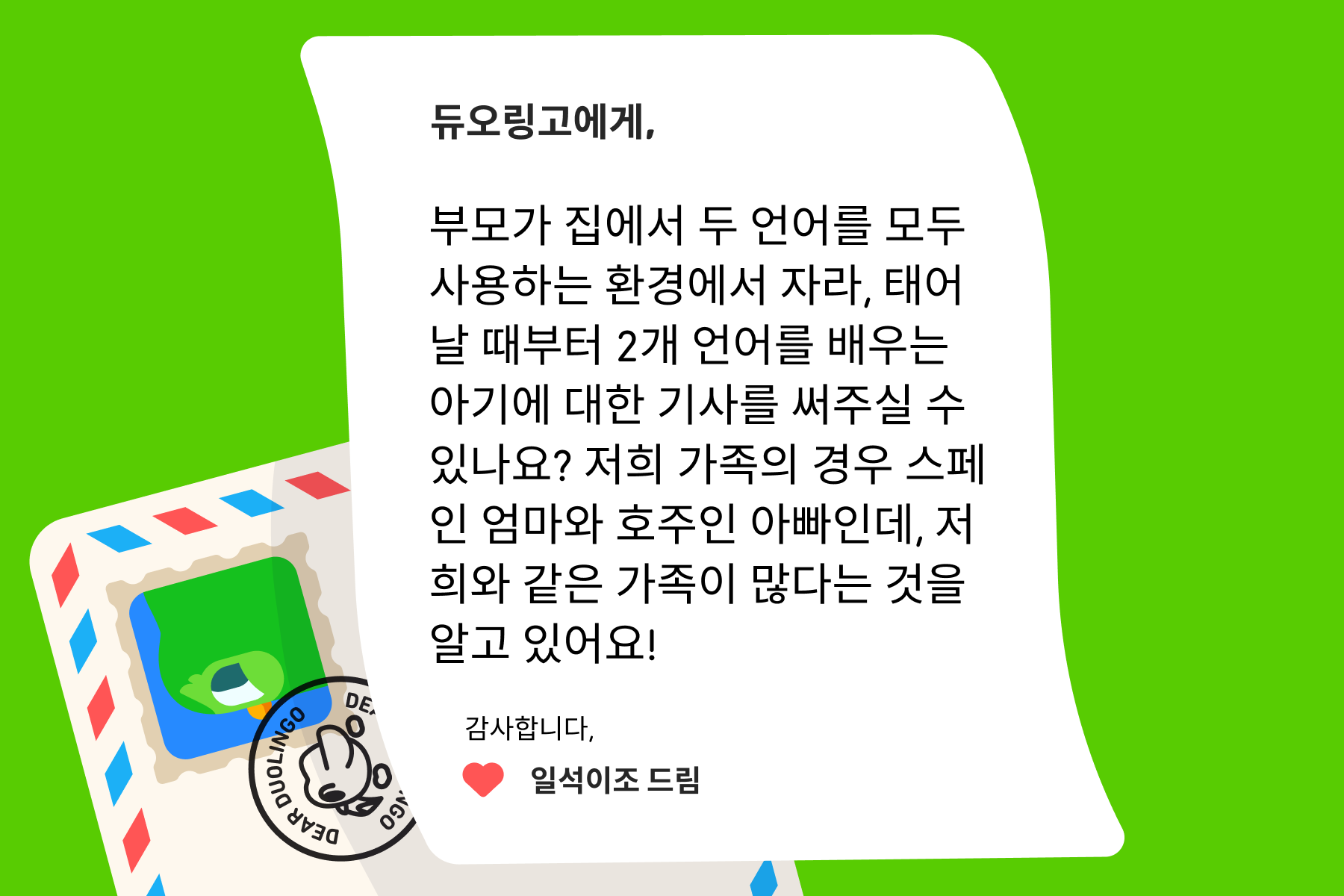 "듀오링고에 물어보세요"에 보내는 편지 이미지. 내용은 다음과 같다: 듀오링고에게, 부모가 집에서 두 언어를 모두 사용하는 환경에서 자라, 태어날 때부터 2개 언어를 배우는 아기에 대한 기사를 써주실 수 있나요? 저희 가족의 경우 스페인 엄마와 호주인 아빠인데, 저희와 같은 가족이 많다는 것을 알고 있어요! 감사합니다, 일석이조 드림