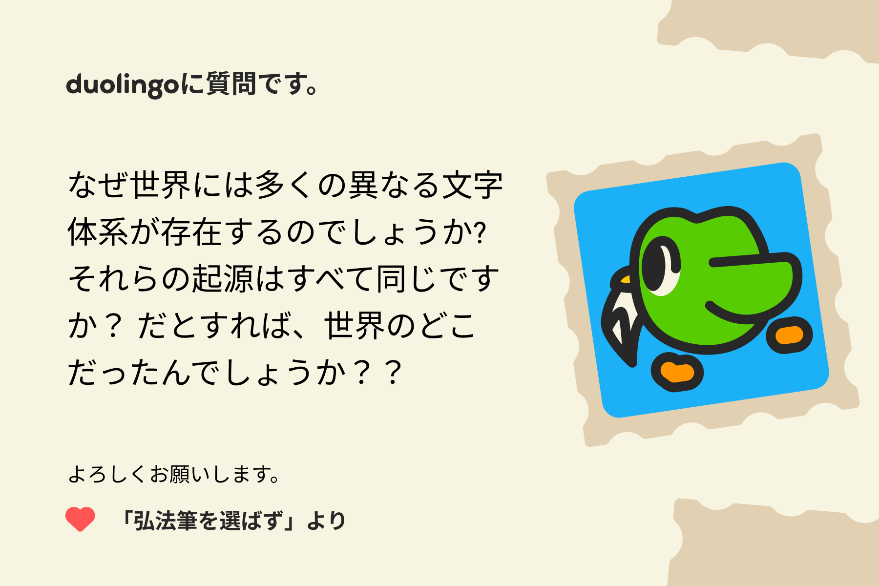 「Duolingoへの質問」に宛てた手紙のイラスト。Duolingoに質問です。なぜ世界には多くの異なる文字体系が存在するのでしょうか?それらの起源はすべて同じですか?だとすれば、世界のどこだったんでしょうか??よろしくお願いします。「弘法筆を選ばず」より