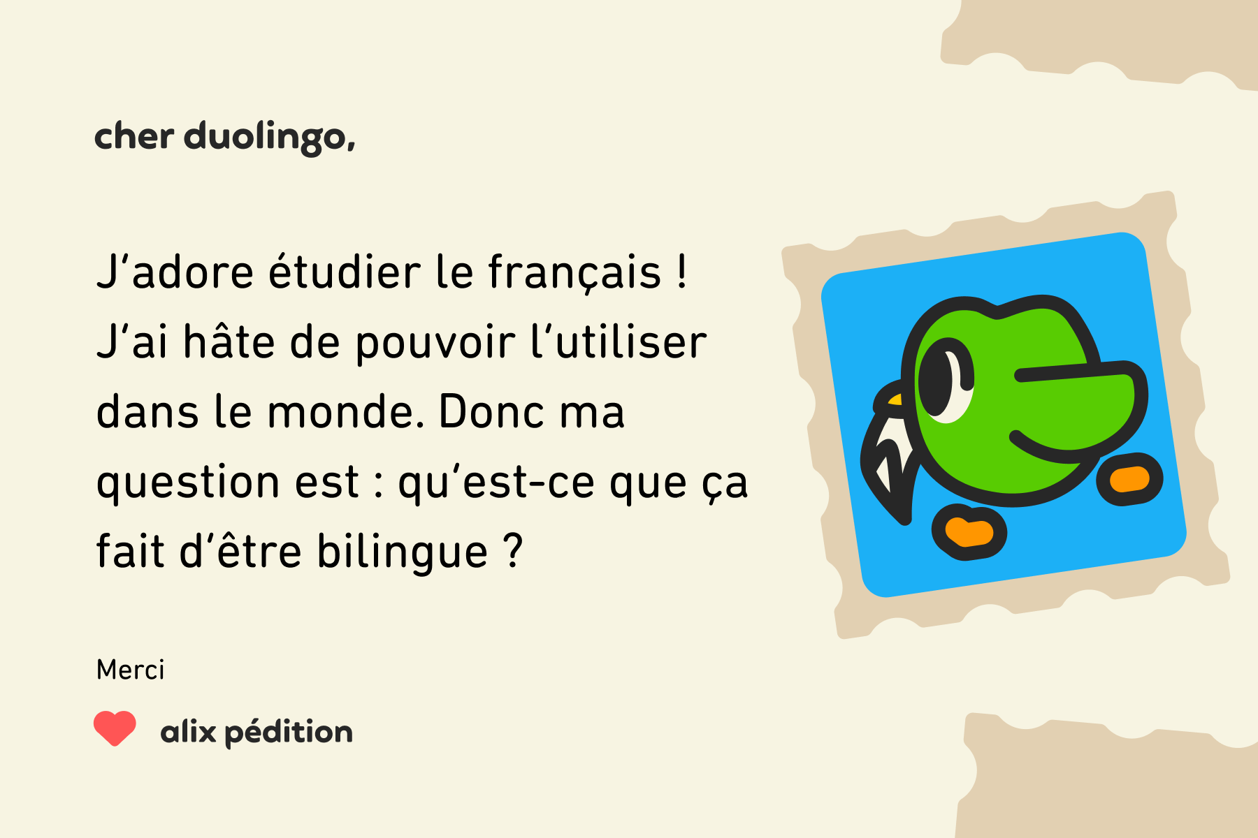 Illustration d’une lettre à Cher Duolingo qui dit : Cher Duolingo, j’adore étudier le français ! J’ai hâte de pouvoir l’utiliser dans le monde. Donc ma question est : qu’est-ce que ça fait d’être bilingue ? Merci, Alix Pédition