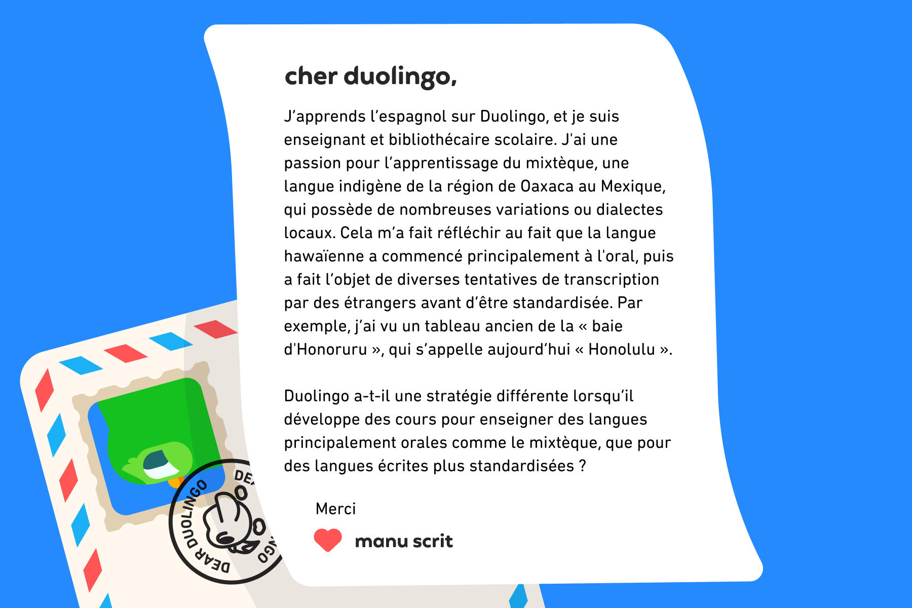 Illustration d’une lettre à Cher Duolingo qui dit : Cher Duolingo, J’apprends l’espagnol sur Duolingo, et je suis enseignant et bibliothécaire scolaire. J'ai une passion pour l’apprentissage du mixtèque, une langue indigène de la région de Oaxaca au Mexique, qui possède de nombreuses variations ou dialectes locaux. Cela m’a fait réfléchir au fait que la langue hawaïenne a commencé principalement à l'oral, puis a fait l’objet de diverses tentatives de transcription par des étrangers avant d’être standardisée. Par exemple, j’ai vu un tableau ancien de la « baie d'Honoruru », qui s’appelle aujourd’hui « Honolulu ». Duolingo a-t-il une stratégie différente lorsqu’il développe des cours pour enseigner des langues principalement orales comme le mixtèque, que pour des langues écrites plus standardisées ? Merci, Manu Scrit