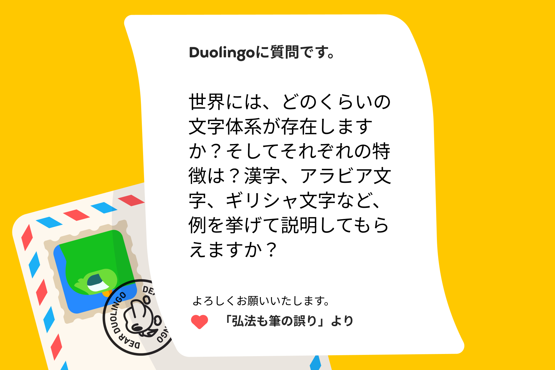 デュオリンゴへの質問の手紙のイラスト。Duolingoに質問です。世界には、どのくらいの文字体系が存在しますか？そしてそれぞれの特徴は？漢字、アラビア文字、ギリシャ文字など、例を挙げて説明してもらえますか？よろしくお願いいたします。「弘法も筆の誤り」より