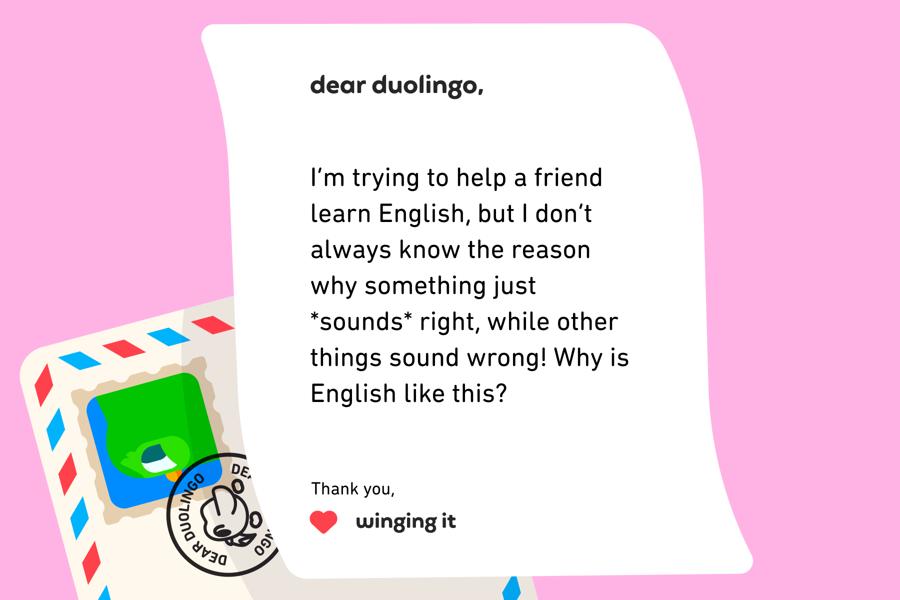 Illustration of a letter to Dear Duolingo that reads: Dear Duolingo, I’m trying to help a friend learn English, but I don’t always know the reason why something just *sounds* right, while other things sound wrong! Why is English like this? Thank you, Winging It