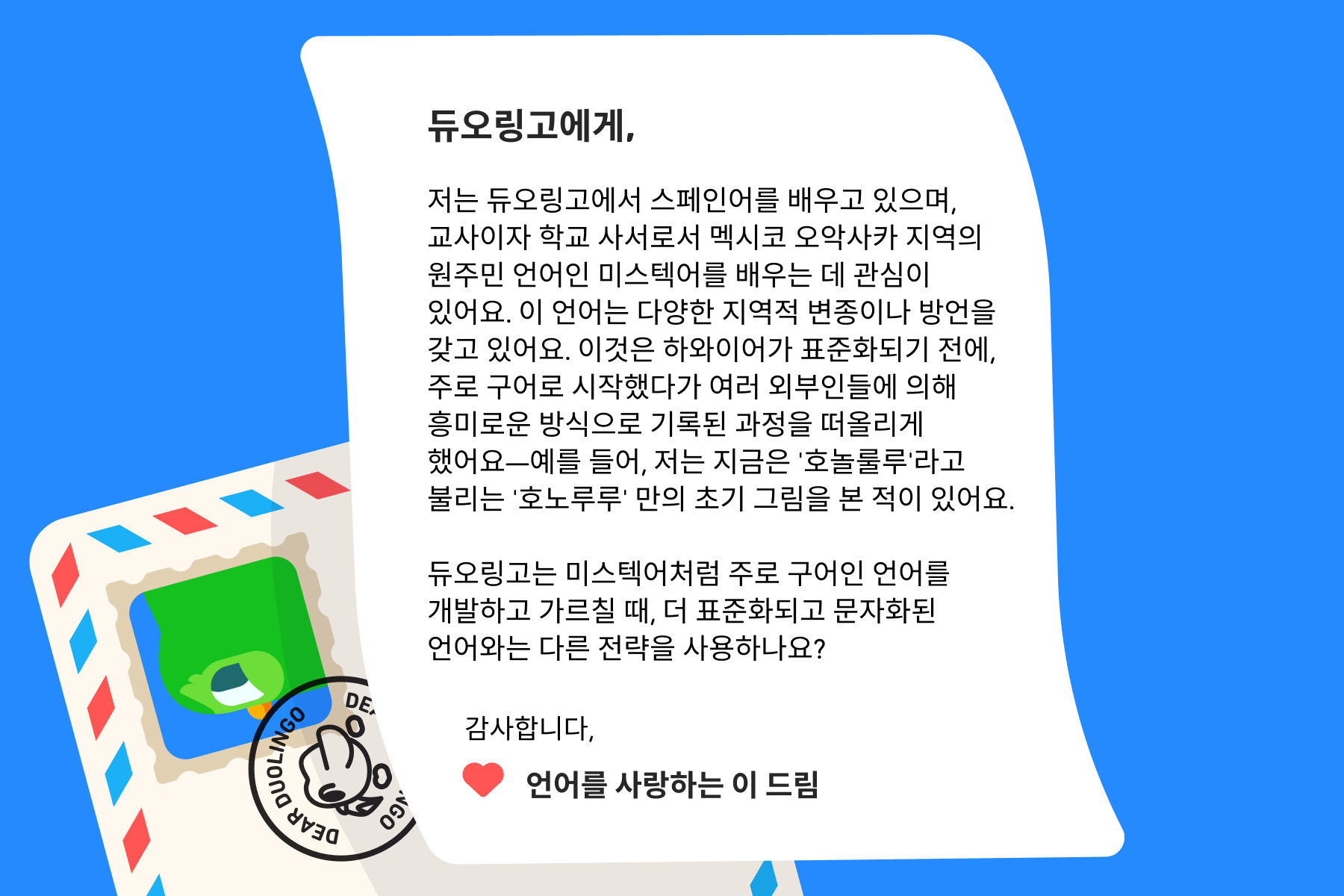 "듀오링고에 물어보세요"에 보내는 편지 이미지. 내용은 다음과 같다: 듀오링고에게, 저는 듀오링고에서 스페인어를 배우고 있으며, 교사이자 학교 사서로서 멕시코 오악사카 지역의 원주민 언어인 미스텍어를 배우는 데 관심이 있어요. 이 언어는 다양한 지역적 변종이나 방언을 갖고 있어요. 이것은 하와이어가 표준화되기 전에, 주로 구어로 시작했다가 여러 외부인들에 의해 흥미로운 방식으로 기록된 과정을 떠올리게 했어요—예를 들어, 저는 지금은 '호놀룰루'라고 불리는 '호노루루' 만의 초기 그림을 본 적이 있어요. 듀오링고는 미스텍어처럼 주로 구어인 언어를 개발하고 가르칠 때, 더 표준화되고 문자화된 언어와는 다른 전략을 사용하나요? 감사합니다, 언어를 사랑하는 이 드림