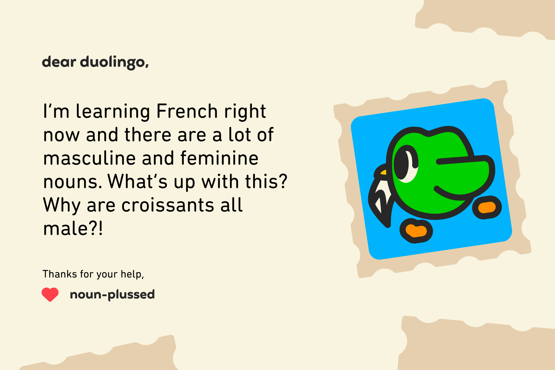 Dear Duolingo, I’m learning French right now and there are a lot of masculine and feminine nouns. What’s up with this? Why are croissants all male?! Thanks for your help, Noun-Plussed