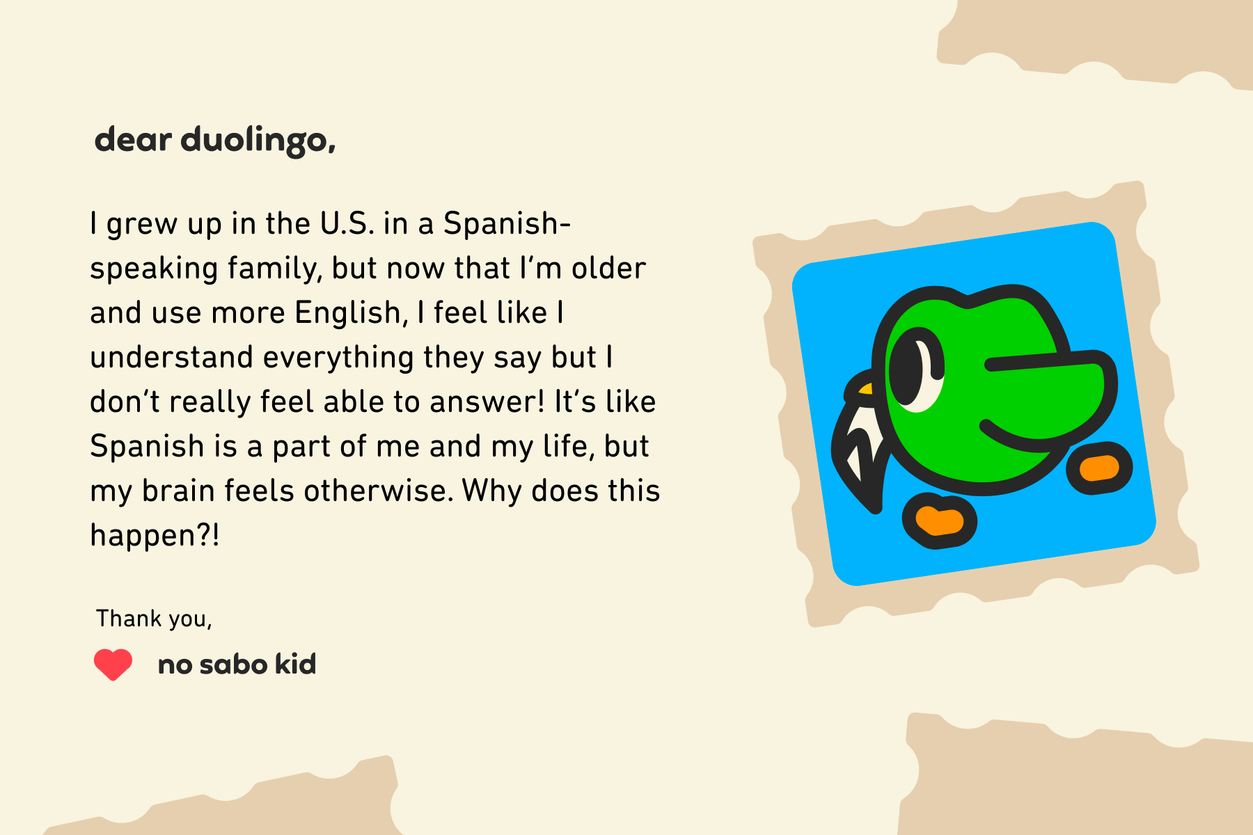 Dear Duolingo, I grew up in the U.S. in a Spanish-speaking family, but now that I'm older and use more English, I feel like I understand everything they say but I don’t really feel able to answer! It's like Spanish is a part of me and my life, but my brain feels otherwise. Why does this happen?! Thank you, No Sabo Kid